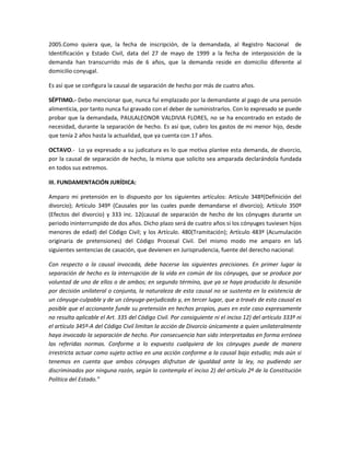 2005.Como quiera que, la fecha de inscripción, de la demandada, al Registro Nacional de
Identificación y Estado Civil, data del 27 de mayo de 1999 a la fecha de interposición de la
demanda han transcurrido más de 6 años, que la demanda reside en domicilio diferente al
domicilio conyugal.
Es así que se configura la causal de separación de hecho por más de cuatro años.
SÉPTIMO.- Debo mencionar que, nunca fui emplazado por la demandante al pago de una pensión
alimenticia, por tanto nunca fui gravado con el deber de suministrarlos. Con lo expresado se puede
probar que la demandada, PAULALEONOR VALDIVIA FLORES, no se ha encontrado en estado de
necesidad, durante la separación de hecho. Es así que, cubro los gastos de mi menor hijo, desde
que tenía 2 años hasta la actualidad, que ya cuenta con 17 años.
OCTAVO.- Lo ya expresado a su judicatura es lo que motiva plantee esta demanda, de divorcio,
por la causal de separación de hecho, la misma que solicito sea amparada declarándola fundada
en todos sus extremos.
III. FUNDAMENTACIÓN JURÍDICA:
Amparo mi pretensión en lo dispuesto por los siguientes artículos: Artículo 348º(Definición del
divorcio); Artículo 349º (Causales por las cuales puede demandarse el divorcio); Artículo 350º
(Efectos del divorcio) y 333 inc. 12(causal de separación de hecho de los cónyuges durante un
periodo ininterrumpido de dos años. Dicho plazo será de cuatro años si los cónyuges tuviesen hijos
menores de edad) del Código Civil; y los Artículo. 480(Tramitación); Artículo 483º (Acumulación
originaria de pretensiones) del Código Procesal Civil. Del mismo modo me amparo en laS
siguientes sentencias de casación, que devienen en Jurisprudencia, fuente del derecho nacional:
Con respecto a la causal invocada, debe hacerse las siguientes precisiones. En primer lugar la
separación de hecho es la interrupción de la vida en común de los cónyuges, que se produce por
voluntad de uno de ellos o de ambos; en segundo término, que ya se haya producido la desunión
por decisión unilateral o conjunta, la naturaleza de esta causal no se sustenta en la existencia de
un cónyuge-culpable y de un cónyuge-perjudicado y, en tercer lugar, que a través de esta causal es
posible que el accionante funde su pretensión en hechos propios, pues en este caso expresamente
no resulta aplicable el Art. 335 del Código Civil. Por consiguiente ni el inciso 12) del artículo 333º ni
el artículo 345º-A del Código Civil limitan la acción de Divorcio únicamente a quien unilateralmente
haya invocado la separación de hecho. Por consecuencia han sido interpretadas en forma errónea
las referidas normas. Conforme a lo expuesto cualquiera de los cónyuges puede de manera
irrestricta actuar como sujeto activo en una acción conforme a la causal bajo estudio; más aún si
tenemos en cuenta que ambos cónyuges disfrutan de igualdad ante la ley, no pudiendo ser
discriminados por ninguna razón, según lo contempla el inciso 2) del artículo 2º de la Constitución
Política del Estado.”

 