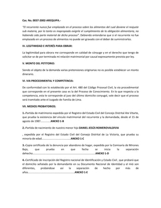 Cas. No. 0037-2002-AREQUIPA.“El recurrente nunca fue emplazado en el proceso sobre los alimentos del cual deviene el reajuste
sub materia, por lo tanto es inapropiado exigirle el cumplimiento de la obligación alimentaria, no
habiendo sido parte material de dicho proceso”. Debiendo entenderse que si el recurrente no fue
emplazado en un proceso de alimentos no puede ser gravado con el deber de suministrarlos.
IV. LEGITIMIDAD E INTERÉS PARA OBRAR:
La legitimidad para obrara me corresponde en calidad de cónyuge y en el derecho que tengo de
solicitar se de por terminada mi relación matrimonial por causal expresamente prevista por ley.
V. MONTO DEL PETITORIO:
Siendo el objeto de la demanda varias pretensiones originarias no es posible establecer un monto
dinerario.
VI. VIA PROCEDIMENTAL Y COMPETENCIA:
De conformidad con lo establecido por el Art. 480 del Código Procesal Civil, la vía procedimental
que corresponde en el presente caso es la del Proceso de Conocimiento. En lo que respecta a la
competencia, esta le corresponde al juez del último domicilio conyugal, vale decir que el proceso
será tramitado ante el Juzgado de Familia de Lima.
VII. MEDIOS PROBATORIOS:
1.-Partida de matrimonio expedida por el Registro del Estado Civil del Concejo Distrital Ate Vitarte,
que prueba la existencia del vínculo matrimonial del recurrente y la demandada, desde el 15 de
agosto de 1987..............ANEXO 1-B
2.-Partida de nacimiento de nuestro menor hijo DANIEL JESÚS ROMEROVALDIVIA
, expedida por el Registro del Estado Civil del Consejo Distrital de La Victoria, que prueba su
minoría de edad........................................ANEXO 1-C
3.-Copia certificada de la denuncia por abandono de hogar, expedida por la Comisaría de Mirones
Bajo,
que
prueba
en
que
fecha
se
inicia
la
separación
dehecho......................................................................................ANEXO 1-D
4.-Certificado de inscripción del Registro nacional de Identificación y Estado Civil , que probará que
el domicilio señalado por la demandante en su Documento Nacional de Identidad y el mió son
diferentes,
probándose
así
la
separación
de
hecho
por
más
de
años................................................................ANEXO 1-E

 
