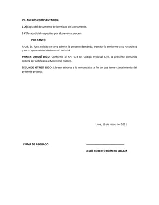 VII. ANEXOS COMPLENTARIOS:
1-A)Copia del documento de identidad de la recurrente.
1-F)Tasa judicial respectiva por el presente proceso.
POR TANTO:
A Ud., Sr. Juez, solicito se sirva admitir la presente demanda, tramitar la conforme a su naturaleza
y en su oportunidad declararla FUNDADA.
PRIMER OTROSÍ DIGO: Conforme al Art. 574 del Código Procesal Civil, la presente demanda
deberá ser notificada al Ministerio Público.
SEGUNDO OTROSÍ DIGO: Líbrese exhorto a la demandada, a fin de que tome conocimiento del
presente proceso.

Lima, 16 de mayo del 2011

FIRMA DE ABOGADO

------------------------------------------JESÚS ROBERTO ROMERO LOAYZA

 