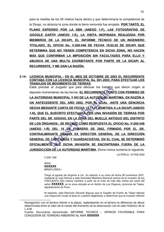 10

       para la medida de los 50 metros hacia dentro y que determinaría la competencia de
       la Dicapi, no alcanza la zona donde la tierra removida fue arrojada. POR TANTO, EL
       PLANO EXPEDIDO POR LA SBN (ANEXO 1-F), LAS FOTOGRAFÍAS DE
       GOOGLE EARTH (ANEXO 1-E), LA VISITA INOPINADA REALIZADA POR
       MIEMBROS DE LA DICAPI, EL INFORME TÉCNICO DE UN INGENIERO
       TITULADO, EL OFICIO No. V.200-548 DE FECHA 18.02.02 DE DICAPI QUE
       DETERMINA QUE NO TIENEN COMPETENCIA EN DICHA ZONA, NO HACEN
       MÁS QUE CONFIRMAR LA IMPOSICIÓN SIN FACULTADES PARA ELLO Y
       ABUSIVA DE UNA MULTA EXORBITANTE POR PARTE DE LA DICAPI AL
       RECURRENTE, Y ME DAN LA RAZÓN.


2.14- LICENCIA MUNICIPAL.- EN EL MES DE OCTUBRE DE 2003 EL RECURRENTE
      CONTABA CON LA LICENCIA MUNICIPAL No. 001-2003, PARA EFECTUAR LOS
      TRABAJOS DE MOVIMIENTO DE TIERRAS.
      Cabe precisar al Juzgado que para efectuar los trabajos que dieron origen al
       deposito momentáneo de las tierras, EL RECURRENTE CONTÓ CON PERMISO DE
       LA AUTORIDAD MUNICIPAL Y NO DE LA AUTORIDAD MARÍTIMA, EN RAZÓN A
       UN ANTECEDENTE DEL AÑO 2002, POR EL CUAL -ANTE UNA DENUNCIA
       HECHA MEDIANTE CARTA DE FECHA 12.11.01 REMITIDA A LA DICAPI (ANEXO
       1-N), QUE EL SUSCRITO EFECTUARA POR UNA INVASIÓN DE TIERRAS POR
       PARTE DEL SR. XXXXXX, EN LA ZONA DEL MUELLE ANTIGUO DEL DISTRITO
       DE LOS ÓRGANOS-, SE RECIBIÓ COMO RESPUESTA EL OFICIO No. V-200-548
       (ANEXO 1-Ñ) DEL 18 DE FEBRERO DE 2002, FIRMADO POR EL SR.
       CONTRALMIRANTE XXXXXX EX DIRECTOR GENERAL DE LA DIRECCIÓN
       GENERAL DE CAPITANÍAS Y GUARDACOSTAS, EN EL CUAL SE DETERMINÓ
       OFICIALMENTE QUE DICHA INVASIÓN SE ENCONTRABA FUERA DE LA
       JURISDICCIÓN DE LA AUTORIDAD MARÍTIMA. Dicha misiva contenía lo siguiente:
                                                                                    LA PERLA, 18 FEB 2002
                   V.200- 548

                   Señor
                   XXXXXX
                   MIRAFLORES.-

                   Tengo el agrado de dirigirme a Ud., en relación a su carta de fecha 08 noviembre 2001,
                   mediante la cual informa a esta Autoridad Marítima Nacional acerca de la invasión de los
                   CINCUENTA (50) metros medidos a partir de la línea de más alta marea por parte del
                   señor XXXXXX, en la zona ubicada en el distrito de Los Órganos, provincia de Talara,
                   departamento de Piura.

                   Al respecto, esta Dirección General dispuso que el Capitán de Puerto de Talara efectúe
                   una inspección ocular al área en cuestión llegándose a determinar que la invasión referida

   Navegación) con el terreno (frente a la playa), replanteando en el terreno la diferencia de altura
   determinada entre el valor de la marea del momento de la observación con el valor histórico de la
   L.A.M.
   Fuente: Documento denominado: INFORME TECNICO – OPINION FAVORABLE PARA
   CONCESION DE TERRENO RIBEREÑO AL MAR XXXXXX
 
