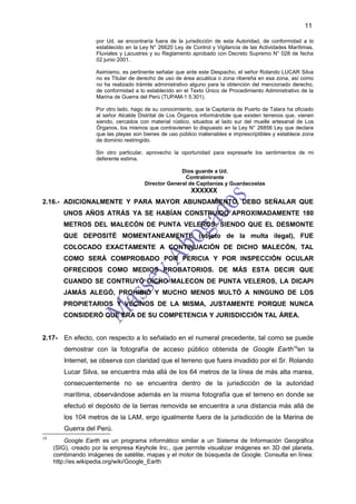 11

                    por Ud. se encontraría fuera de la jurisdicción de esta Autoridad, de conformidad a lo
                    establecido en la Ley N° 26620 Ley de Control y Vigilancia de las Actividades Marítimas,
                    Fluviales y Lacustres y su Reglamento aprobado con Decreto Supremo N° 028 de fecha
                    02 junio 2001.

                    Asimismo, es pertinente señalar que ante este Despacho, el señor Rolando LUCAR Silva
                    no es Titular de derecho de uso de área acuática o zona ribereña en esa zona, así como
                    no ha realizado trámite administrativo alguno para la obtención del mencionado derecho,
                    de conformidad a lo establecido en el Texto Único de Procedimiento Administrativo de la
                    Marina de Guerra del Perú (TUPAM-1 5.301).

                    Por otro lado, hago de su conocimiento, que la Capitanía de Puerto de Talara ha oficiado
                    al señor Alcalde Distrital de Los Órganos informándole que existen terrenos que, vienen
                    siendo, cercados con material rústico, situados al lado sur del muelle artesanal de Los
                    Órganos, los mismos que contravienen lo dispuesto en la Ley N° 26856 Ley que declara
                    que las playas son bienes de uso público inalienables e imprescriptibles y establece zona
                    de dominio restringido.

                    Sin otro particular, aprovecho la oportunidad para expresarle los sentimientos de mi
                    deferente estima.

                                                     Dios guarde a Ud.
                                                      Contralmirante
                                       Director General de Capitanías y Guardacostas
                                                          XXXXXX
2.16.- ADICIONALMENTE Y PARA MAYOR ABUNDAMIENTO, DEBO SEÑALAR QUE
        UNOS AÑOS ATRÁS YA SE HABÍAN CONSTRUIDO APROXIMADAMENTE 180
        METROS DEL MALECÓN DE PUNTA VELEROS, SIENDO QUE EL DESMONTE
        QUE DEPOSITÉ MOMENTANEAMENTE (objeto de la multa ilegal), FUE
        COLOCADO EXACTAMENTE A CONTINUACIÓN DE DICHO MALECÓN, TAL
        COMO SERÁ COMPROBADO POR PERICIA Y POR INSPECCIÓN OCULAR
        OFRECIDOS COMO MEDIOS PROBATORIOS. DE MÁS ESTA DECIR QUE
        CUANDO SE CONTRUYÓ DICHO MALECON DE PUNTA VELEROS, LA DICAPI
        JAMÁS ALEGÓ, PROHIBIÓ Y MUCHO MENOS MULTÓ A NINGUNO DE LOS
        PROPIETARIOS Y VECINOS DE LA MISMA, JUSTAMENTE PORQUE NUNCA
        CONSIDERÓ QUE ERA DE SU COMPETENCIA Y JURISDICCIÓN TAL ÁREA.


2.17- En efecto, con respecto a lo señalado en el numeral precedente, tal como se puede
        demostrar con la fotografía de acceso público obtenida de Google Earth19en la
        Internet, se observa con claridad que el terreno que fuera invadido por el Sr. Rolando
        Lucar Silva, se encuentra más allá de los 64 metros de la línea de más alta marea,
        consecuentemente no se encuentra dentro de la jurisdicción de la autoridad
        marítima, observándose además en la misma fotografía que el terreno en donde se
        efectuó el depósito de la tierras removida se encuentra a una distancia más allá de
        los 104 metros de la LAM, ergo igualmente fuera de la jurisdicción de la Marina de
        Guerra del Perú.
19
         Google Earth es un programa informático similar a un Sistema de Información Geográfica
     (SIG), creado por la empresa Keyhole Inc., que permite visualizar imágenes en 3D del planeta,
     combinando imágenes de satélite, mapas y el motor de búsqueda de Google. Consulta en línea:
     http://es.wikipedia.org/wiki/Google_Earth
 
