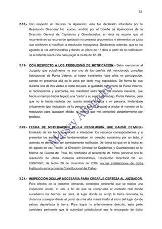 12



2.18.- Con respecto al Recurso de Apelación, éste fue declarado infundado por la
      Resolución Directoral No. xxxxxx, emitido por el Comité de Apelaciones de la
      Dirección General de Capitanías y Guardacostas, en ésta se expone que el
      recurrente en su recurso de apelación no presenta argumentos ni elementos de juicio
      que conlleven a modificar la resolución impugnada. Declarando además, que se ha
      agotado la vía administrativa y dando un plazo de 15 días a partir de la notificación
      de la referida resolución para pagar la multa de 12 UIT.


2.19- CON RESPECTO A LOS PROBLEMAS DE NOTIFICACIÓN.- Debo mencionar al
      Juzgado que actualmente no soy uno de los dueños del mencionado complejo
      habitacional de Punta Veleros, al haber transferido hace años mi participación,
      siendo mi presencia allá en la zona por tanto muy esporádica. De forma tal que
      durante una de mis visitas al norte del país, el guardián del terreno de Punta Veleros,
      al reconocerme y acercarse, me manifestó entre otros, de manera inexacta, que
      hacía un tiempo había llegado una “carta” a su centro de trabajo, Punta Veleros, pero
      que no la había recibido por cuanto estaba dirigida a mi persona, limitándose
      únicamente (por indicación de la persona que la llevaba) a anotar el numero de la
      resolución para cualquier efecto, el mismo que me comunicó posteriormente por
      teléfono.


2.20.- FECHA DE NOTIFICACIÓN DE LA RESOLUCIÓN QUE CAUSÓ ESTADO.-
      Enterado de los hechos, procedí a interponer los recursos correspondientes y a
      presentar los escritos que fundamentaban mi derecho sustantivo por un lado, y
      además mi derecho a ser correctamente notificado. De forma tal que en la fecha xx
      de agosto de xxx, recién, la Dirección General de Capitanías y Guardacostas de la
      Marina de Guerra del Perú, ha notificado al recurrente de forma personal con la
      resolución de última instancia administrativa, Resolución Directoral No. xx-
      2006/DGC, de fecha 29 de diciembre de 2006, en las instalaciones de dicha
      Institución en la provincia Constitucional del Callao.


2.21.- INSPECCIÓN OCULAR NECESARIA PARA CREARLE CERTEZA AL JUZGADOR.
      Para efectos de la presente demanda, considero pertinente que se realice una
      inspección ocular, in situ, a fin de que se compruebe el contexto real donde
      sucedieron los hechos, es decir, el lugar donde se arrojó la tierra removida, la
      distancia correspondiente al punto de más alta marea hasta el inicio del lugar donde
      estuvo depositada la tierra. Para lograr lo anteriormente descrito, esta parte
      considera pertinente que la autoridad jurisdiccional sea la encargada de dicha
 