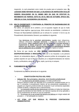 13

       inspección, la cuál presentaré como medio de prueba para el presente caso. EL
       JUZGADO DEBE REPARAR EN QUE LA DILIGENCIA DE INSPECCIÓN OCULAR
       DEBERÁ REALIZARSE EN EL MISMO MES EN QUE SE EFECTUÓ EL
       MOVIMIENTO DE TIERRAS, ESTO ES, EN EL MES DE OCTUBRE, ÉPOCA DEL
       AÑO EN LA CUAL SUCEDIERON LOS HECHOS.


2.22.- MULTA EXORBITANTE Y CONTRARIA AL PRINCIPIO DE RAZONABILIDAD DE
       LA MULTA IMPUESTA.-
       Por último, sin perjuicio de lo anterior y en el supuesto negado de que la multa
       impuesta fuese legítima, que no lo es, dicha sanción es exorbitante y contraria al
       Principio de Razonabilidad establecido por el artículo IV, numeral 1.4 de la Ley de
       Procedimiento Administrativo General, que establece lo siguiente:


              “Las decisiones de la autoridad administrativa, cuando creen obligaciones,
              califiquen infracciones, impongan sanciones, o establezcan restricciones a los
              administrados, deben adaptarse dentro de los límites de la facultad atribuida y
              manteniendo la debida proporción entre los medios a emplear y los fines
              públicos que deba tutelar, a fin de que respondan a lo estrictamente necesario
              para la satisfacción de su cometido.” (El subrayado y negrita es nuestro)

       De forma tal que resulta ser UNA MEDIDA SANCIONADORA EXCESIVA,
       DESPROPORCIONADA E IRRACIONAL, más aún si es impuesta a una persona
       natural, sin antecedente alguno, y no ha una persona jurídica de envergadura, que
       pudiera soportar sin que lo lleve a la quiebra y/o a despatrimonializarse de manera
       brutal y confiscatoria; abuso de derecho, repito, que la ley no ampara.


III.   FUNDAMENTOS DE DERECHO:


       Fundamento la presente demanda en lo siguiente:


                     CONSTITUCIÓN POLÍTICA DEL PERÚ:
        -   Artículo 139.- Son principios y derechos de la función jurisdiccional:
            (…) 3.- La observancia del debido proceso y la tutela jurisdiccional.
            Ninguna persona puede ser desviada de la jurisdicción predeterminada por la
            ley, ni sometida a procedimiento distinto de los previamente establecidos, ni
            juzgada por órganos jurisdiccionales de excepción ni por comisiones especiales
            creadas al efecto, cualquiera sea su denominación.
            5.- La motivación escrita de las resoluciones judiciales en todas las instancias,
            excepto los decretos de mero trámite, con mención expresa de la ley aplicable y
            de los fundamentos de hecho en que se sustentan.
            14.- El principio de no ser privado del derecho de defensa en ningún estado del
            proceso. (…)” (el subrayado es nuestro)

         LEY 27584, LEY            QUE     REGULA      EL    PROCESO        CONTENCIOSO
          ADMINISTRATIVO.
 