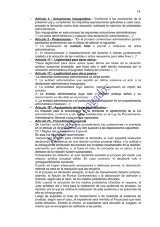 14

-   Artículo 4 - Actuaciones impugnables.- “Conforme a las previsiones de la
    presente Ley y cumpliendo los requisitos expresamente aplicables a cada caso,
    procede la demanda contra toda actuación realizada en ejercicio de potestades
    administrativas.
    Son impugnables en este proceso las siguientes actuaciones administrativas:
    1. Los actos administrativos y cualquier otra declaración administrativa (...)”
-   Artículo 5 - Pretensiones.- “En el proceso contencioso administrativo podrán
    plantearse pretensiones con el objeto de obtener lo siguiente:
    1. La declaración de nulidad, total o parcial o ineficacia de actos
    administrativos.
    2.- El reconocimiento o restablecimiento del derecho o interés jurídicamente
    tutelado y la adopción de las medidas o actos necesarios para tales fines (...)”
-   Artículo 11°.- Legitimidad para obrar activa.-
    “Tiene legitimidad para obrar activa quien afirme ser titular de la situación
    jurídica sustancial protegida, que haya sido o esté siendo vulnerada por la
    actuación administrativa impugnable materia del proceso. (…)”
-   Artículo 13°.- Legitimidad para obrar pasiva.-
    “La demanda contencioso administrativa se dirige contra:
    1. La entidad administrativa que expidió en última instancia el acto o la
    declaración administrativa impugnada.
    2. La entidad administrativa cuyo silencio, inercia u omisión es objeto del
    proceso.
    3. La entidad administrativa cuyo acto u omisión produjo daños y su
    resarcimiento es discutido en el proceso.
    4. La entidad administrativa y el particular que participaron en un procedimiento
    administrativo trilateral (...)”
-   Artículo 18°.- Agotamiento de la vía administrativa.-
    Es requisito para la procedencia de la demanda el agotamiento de la vía
    administrativa, conforme a las reglas establecidas en la Ley de Procedimiento
    Administrativo General o por normas especiales.
-   Artículo 25.- Procedimiento especial
    Se tramitan conforme al presente procedimiento las pretensiones no previstas
    en el artículo 24 de la presente Ley con sujeción a las disposiciones siguientes:
    25.1 Reglas del procedimiento Especial
    En esta vía no procede reconvención.
    Transcurrido el plazo para contestar la demanda, el Juez expedirá resolución
    declarando la existencia de una relación jurídica procesal válida; o la nulidad y
    la consiguiente conclusión del proceso por invalidez insubsanable de la relación,
    precisando sus defectos; o, si fuere el caso, la concesión de un plazo, si los
    defectos de la relación fuesen subsanables.
    Subsanados los defectos, el Juez declarará saneado el proceso por existir una
    relación jurídica procesal válida. En caso contrarío, lo declarará nulo y
    consiguientemente concluido.
    Cuando se hayan interpuesto excepciones o defensas previas, la declaración
    referida se hará en la resolución que las resuelva.
    Si el proceso es declarado saneado, el Auto de Saneamiento deberá contener,
    además, la fijación de Puntos Controvertidos y la declaración de admisión o
    rechazo, según sea el caso, de los medios probatorios ofrecidos.
    Sólo cuando la actuación de los medios probatorios ofrecidos lo requiera, el
    Juez señalará día y hora para la realización de una audiencia de pruebas. La
    decisión por la que se ordena la realización de esta audiencia o se prescinde de
    ella es inimpugnable.
    Luego de expedido el Auto de Saneamiento o de realizada la audiencia de
    pruebas, según sea el caso, el expediente será remitido al Fiscal para que éste
    emita dictamen. Emitido el mismo, el expediente será devuelto al Juzgado, el
    mismo que se encargará de notificarlo a las partes.
 