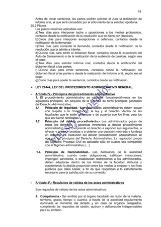15

   Antes de dictar sentencia, las partes podrán solicitar al Juez la realización de
   informe oral, el que será concedido por el sólo mérito de la solicitud oportuna.
25.2 Plazos
   Los plazos máximos aplicables son:
   a) Tres días para interponer tacha u oposiciones a los medios probatorios,
   contados desde la notificación de la resolución que los tiene por ofrecidos;
   b) Cinco días para interponer excepciones o defensas, contados desde la
   notificación de la demanda;
   c) Diez días para contestar la demanda, contados desde la notificación de la
   resolución que la admite a trámite;
   d) Quince días para emitir el dictamen fiscal, contados desde la expedición del
   Auto de Saneamiento o de la realización de la audiencia de pruebas, según sea
   el caso;
   e) Tres días para solicitar informe oral, contados desde la notificación del
   dictamen fiscal a las partes;
   f) Quince días para emitir sentencia, contados desde la notificación del
   dictamen fiscal a las partes o desde la realización del informe oral, según sea el
   caso;
   g) Cinco días para apelar la sentencia, contados desde su notificación.

 LEY 27444, LEY DEL PROCEDIMIENTO ADMINISTRATIVO GENERAL.

-   Artículo IV.- Principios del procedimiento administrativo
    1. El procedimiento administrativo se sustenta fundamentalmente en los
    siguientes principios, sin perjuicio de la vigencia de otros principios generales
    del Derecho Administrativo:
    1.1.   Principio de legalidad.- Las autoridades administrativas deben actuar
           con respeto a la Constitución, la ley y al derecho, dentro de las
           facultades que le estén atribuidas y de acuerdo con los fines para los
           que les fueron conferidas.
    1.2.   Principio del debido procedimiento.- Los administrados gozan de
           todos los derechos y garantías inherentes al debido procedimiento
           administrativo, que comprende el derecho a exponer sus argumentos, a
           ofrecer y producir pruebas y a obtener una decisión motivada y fundada
           en derecho. La institución del debido procedimiento administrativo se
           rige por los principios del Derecho Administrativo. La regulación propia
           del Derecho Procesal Civil es aplicable sólo en cuanto sea compatible
           con el régimen administrativo.(…)

    1.4.   Principio de Razonabilidad.- Las decisiones de la autoridad
           administrativa, cuando creen obligaciones, califiquen infracciones,
           impongan sanciones, o establezcan restricciones a los administrados,
           deben adaptarse dentro de los límites de la facultad atribuida y
           manteniendo la debida proporción entre los medios a emplear y los fines
           públicos que deba tutelar, a fin de que respondan a lo estrictamente
           necesario para la satisfacción de su cometido.


-   Artículo 3º.- Requisitos de validez de los actos administrativos

    Son requisitos de validez de los actos administrativos:

    1. Competencia.- Ser emitido por el órgano facultado en razón de la materia,
       territorio, grado, tiempo o cuantía, a través de la autoridad regularmente
       nominada al momento del dictado y en caso de órganos colegiados,
       cumpliendo los requisitos de sesión, quórum y deliberación indispensables
       para su emisión.
 