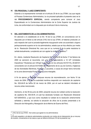 17

IV. VÍA PROCESAL Y JUEZ COMPETENTE:
     Estando a lo expresamente normado en el artículo 25 de la Ley 27584, Ley que regula
     el Proceso Contencioso Administrativo, la vía procesal aplicable al presente caso es la
     del PROCEDIMIENTO ESPECIAL, siendo competente para conocer el Juez
     Especializado en lo Contencioso Administrativo de la Corte Superior de Justicia de
     Lima, de conformidad con lo dispuesto por el artículo 9 de la misma ley.




V.   DEL AGOTAMIENTO DE LA VIA ADMINISTRATIVA:
     En atención a lo establecido en el Art. 18 de la Ley 27584, en concordancia con lo
     dispuesto por el literal a) del artículo 218.2 de la Ley 27444, al haberse producido un
     acto respecto del cual no proceda legalmente impugnación ante una autoridad u órgano
     jerárquicamente superior en la vía administrativa, estado que se hizo efectivo por medio
     de la Resolución Directoral No. xxxx que en su numeral 3 de la parte resolutiva lo
     señala textualmente, cumpliendo así con agotar la vía administrativa.20


     En efecto, mediante Resolución de Capitanía No. 003-04-M de fecha 17 de febrero de
     2004 se sancionó al recurrente, con una multa equivalente a 12 UIT (Unidades
     Impositivas Tributarias) por infringir lo dispuesto en los artículos B-010118 y B-020101
     concordante con el artículo B-010306 del Reglamento de la Ley de Control y Vigilancia
     de las Actividades Marítimas, Fluviales y Lacustres, a causa de arrojar tierra removida
     en la zona denominada Punta Veleros, zona intangible.


     A fin de ejercer mi defensa interpuse recurso de reconsideración, con fecha 15 de
     marzo de 2004, a lo que la autoridad marítima respondió con resolución de capitanía
     No. 003-04-R de fecha 22 de marzo de 2004, por el cual se declaró infundado el
     recurso antes mencionado.


     Asimismo, el día 09 de junio de 2004, presenté recurso de nulidad contra la resolución
     de capitanía No. 003-04-R, el cuál fue declarado fundado con Resolución Directoral
     627-2004/DCG, y que tuvo como resultado la nulidad de la resolución anteriormente
     señalada y además, se solicita la actuación de oficio de la prueba presentada a la
     Dirección de Hidrografía y Navegación de la Marina de Guerra del Perú.




20
   218.2 de la Ley 27444.- Son actos que agotan la vía administrativa:
(…)
c) El acto expedido o el silencio administrativo producido con motivo de la interposición de un recurso
de revisión, únicamente en los casos a que se refiere el Artículo 210 de la presente Ley.”
 