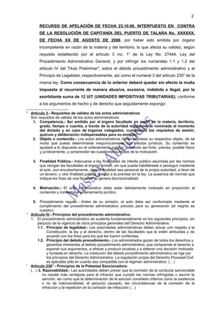 2

         RECURSO DE APELACIÓN DE FECHA 23.10.06, INTERPUESTO EN CONTRA
         DE LA RESOLUCIÓN DE CAPITANÍA DEL PUERTO DE TALARA No. XXXXXX,
         DE FECHA XX DE AGOSTO DE 2006, por haber sido emitida por órgano
         incompetente en razón de la materia y del territorio, lo que afecta su validez, según
         requisito establecido por el artículo 3 inc. 13 de la Ley No. 27444, Ley del
         Procedimiento Administrativo General, y por infringir los numerales 1.1 y 1.2 del
         articulo IV del Titulo Preliminar 4, sobre el debido procedimiento administrativo y el
         Principio de Legalidad, respectivamente, así como el numeral 3 del articulo 2305 de la
         misma ley. Como consecuencia de lo anterior deberá quedar sin efecto la multa
         impuesta al recurrente de manera abusiva, excesiva, indebida e ilegal, por la
         exorbitante suma de 12 UIT (UNIDADES IMPOSITIVAS TRIBUTARIAS); conforme
         a los argumentos de hecho y de derecho que seguidamente expongo:
3
    Artículo 3.- Requisitos de validez de los actos administrativos
    Son requisitos de validez de los actos administrativos:
     1. Competencia.- Ser emitido por el órgano facultado en razón de la materia, territorio,
         grado, tiempo o cuantía, a través de la autoridad regularmente nominada al momento
         del dictado y en caso de órganos colegiados, cumpliendo los requisitos de sesión,
         quórum y deliberación indispensables para su emisión.
     2. Objeto o contenido.- Los actos administrativos deben expresar su respectivo objeto, de tal
         modo que pueda determinarse inequívocamente sus efectos jurídicos. Su contenido se
         ajustará a lo dispuesto en el ordenamiento jurídico, debiendo ser lícito, preciso, posible física
         y jurídicamente, y comprender las cuestiones surgidas de la motivación.

     3. Finalidad Pública.- Adecuarse a las finalidades de interés público asumidas por las normas
        que otorgan las facultades al órgano emisor, sin que pueda habilitársele a perseguir mediante
        el acto, aun encubiertamente, alguna finalidad sea personal de la propia autoridad, a favor de
        un tercero, u otra finalidad pública distinta a la prevista en la ley. La ausencia de normas que
        indique los fines de una facultad no genera discrecionalidad.

     4. Motivación.- El acto administrativo debe estar debidamente motivado en proporción al
        contenido y conforme al ordenamiento jurídico.

     5. Procedimiento regular.- Antes de su emisión, el acto debe ser conformado mediante el
         cumplimiento del procedimiento administrativo previsto para su generación (el negrito es
         nuestro).
4
    Artículo IV.- Principios del procedimiento administrativo.
    1. El procedimiento administrativo se sustenta fundamentalmente en los siguientes principios, sin
        perjuicio de la vigencia de otros principios generales del Derecho Administrativo:
        1.1. Principio de legalidad.- Las autoridades administrativas deben actuar con respeto a la
              Constitución, la ley y al derecho, dentro de las facultades que le estén atribuidas y de
              acuerdo con los fines para los que les fueron conferidas.
        1.2. Principio del debido procedimiento.- Los administrados gozan de todos los derechos y
              garantías inherentes al debido procedimiento administrativo, que comprende el derecho a
              exponer sus argumentos, a ofrecer y producir pruebas y a obtener una decisión motivada
              y fundada en derecho. La institución del debido procedimiento administrativo se rige por
              los principios del Derecho Administrativo. La regulación propia del Derecho Procesal Civil
              es aplicable sólo en cuanto sea compatible con el régimen administrativo. (…)
5
    Artículo 230° - Principios de la Potestad Sancionadora:
    (…) 3. Razonabilidad.- Las autoridades deben prever que la comisión de la conducta sancionable
           no resulte más ventajosa para el infractor que cumplir las normas infringidas o asumir la
           sanción; así como que la determinación de la sanción considere criterios como la existencia
           o no de intencionalidad, el perjuicio causado, las circunstancias de la comisión de la
           infracción y la repetición en la comisión de infracción (…)
 