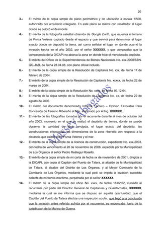 20

3.-    El mérito de la copia simple de plano perimétrico y de ubicación a escala 1/500,
       autorizado por arquitecto colegiado. En este plano se marca con resaltador el lugar
       donde se colocó el desmonte.
4.-    El mérito de la fotografía satelital obtenida de Google Earth, que muestra el terreno
       de Punta Veleros captado desde el espacio y que servirá para determinar el lugar
       exacto donde se depositó la tierra, así como señalar el lugar en donde ocurrió la
       invasión hecha en el año 2002, por el señor XXXXXX, y que comprueba que la
       competencia de la DICAPI no abarca la zona en donde hice el mencionado depósito.
5.-    El mérito del Oficio de la Superintendencia de Bienes Nacionales No. xxx-2008/SBN-
       GO-JAD, de fecha 28.04.08, con plano oficial incluido.
6.-    El mérito de la copia simple de la Resolución de Capitanía No. xxx, de fecha 17 de
       febrero de 2004.
7.-    El mérito de la copia simple de la Resolución de Capitanía No. xxxxx, de fecha 22 de
       marzo de 2004.
8.-    El mérito de la copia simple de la Resolución No. xxxx, de fecha 03.12.04.
9.-    El mérito de la copia simple de la Resolución de Capitanía No. xx, de fecha 22 de
       agosto de 2006.
10.-   El mérito del documento denominado Informe Técnico – Opinión Favorable Para
       Concesión de Terreno Ribereño al Mar, elaborado por el Ing. XXXXXX.
11.-   El mérito de las fotografías tomadas por el recurrente durante el mes de octubre del
       año 2003, momento en el que se realizó el depósito de tierras, donde se puede
       observar la cantidad de tierra arrojada, el lugar exacto del depósito, las
       construcciones efectuadas, las dimensiones de la zona ribereña con respecto a la
       distancia que existe entre Punta Veleros y el mar.
12.-   El mérito de la copia simple de la licencia de construcción, expediente No. xxx-2003,
       con fecha de vencimiento al 20 de noviembre de 2006, expedida por la Municipalidad
       de Los Órganos al señor Pedro Reátegui Roselló.
13.-   El mérito de la copia simple de mi carta de fecha xx de noviembre de 2001, dirigida a
       la DICAPI, con copia al Capitán del Puerto de Talara, al alcalde de la Municipalidad
       de Talara, al alcalde del Distrito de Los Órganos, y al Mayor Comisario de la
       Comisaría de Los Órganos, mediante la cual pedí se impida la invasión sucedida
       delante de mi frontis marítimo, perpetrada por el señor XXXXXX.
14.-   El mérito de la copia simple del oficio No. xxxx, de fecha 18.02.02, cursado al
       recurrente por parte del Director General de Capitanías y Guardacostas, XXXXXX,
       mediante la cual se me informa que se dispuso en aquella oportunidad, que el
       Capitán del Puerto de Talara efectúe una inspección ocular, que llegó a la conclusión
       que la invasión antes referida sufrida por el recurrente, se encontraba fuera de la
       jurisdicción de la Marina de Guerra.
 