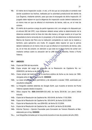 21

15.-    El mérito de la inspección ocular, in situ, a fin de que se compruebe el contexto real
        donde sucedieron los hechos, realizada por la autoridad jurisdiccional del distrito de
        Los Órganos, mediante exhorto, para que sea el encargado de dicha inspección. El
        juzgado debe reparar en que la diligencia de inspección ocular deberá realizarse en
        el mismo mes en que se efectuó el movimiento de tierras, esto es, en el mes de
        octubre.
16.-    El mérito de la pericia a cargo de perito ingeniero civil, con arreglo a lo dispuesto por
        el artículo 262 del CPC, cuyo dictamen deberá versar sobre la determinación de la
        distancia existente entre la línea de más alta marea y el lugar exacto en el que fue
        depositada la tierra removida de mi propiedad, a fin de determinar si efectivamente la
        Marina de Guerra del Perú era la institución competente en razón de la materia y
        territorio, para aplicarme una multa. El Juzgado debe reparar en que la pericia
        deberá realizarse en el mismo mes en que se efectuó el movimiento de tierras, esto
        es, en el mes de octubre, en atención a que esta es la única forma de contar con
        mediana certeza sobre la ubicación del la LAM y franja ribereña, frente a Punta
        Veleros.



VII.-   ANEXOS:

1-A.-   Copia del DNI del recurrente.
1-B.- Copia simple del cargo de recepción de la Resolución de Capitanía No. xx-
        2006/DCG, de fecha xx de diciembre de xx.
1-C.-   Copia simple del testimonio de la escritura pública de fecha xx de marzo de 1980,
        otorgada ante el notario de Lima Dr. XXXXXX
1-D.-   La copia simple del plano perimétrico y de ubicación a escala 1/500, autorizado por
        arquitecto colegiado.
1-E.-   La fotografía satelital obtenida de Google Earth, que muestra el terreno de Punta
        Veleros captado desde el espacio.
1-F.-   Oficio original No. XXX-2008/SBN-GO-JAD, de fecha 28.04.08, con plano oficial
        incluido.
1-G.- Copia de la Resolución de Capitanía No. 003-04-M, de fecha 17.02.2004.
1-H.- Copia de la Resolución de Capitanía No. 003-04-R, de fecha 22.03.2004.
1-I.-   Copia de la Resolución No. xxx-2004-DG, de fecha 03.12.2004.
1-J.-   Copia de la Resolución de Capitanía No. xxx-06-R, de fecha 22.08.2006.
1-K.- Informe Técnico – Opinión Favorable para Concesión de Terreno Ribereño al Mar,
        elaborado por el Ing. XXXXXX.
1-L.-   Las fotografías tomadas por el recurrente durante el mes de octubre del año 2003.
 