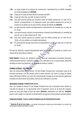 22

1-M.- La copia simple de la licencia de construcción, expediente No. xxx-2003, expedida
        por la Municipalidad de XXXXXX.
1-N.- Copia de mi carta de fecha 08 de noviembre de 2001.
1-Ñ.- Copia del oficio No. xxx-548, de fecha 18.02.02
1-O.- Una tasa arancel judicial por actuación fuera de distrito judicial por un valor de S/.
        350,00, correspondiente a la inspección ocular que deberá realizarse en el mes de
        octubre en el distrito por el Juez de Paz Letrado del distrito de XXXXXX.
1-P.-   La tasa Arancel Judicial correspondiente a Ofrecimiento de Pruebas por un valor de
        S/. 35,00.
1-Q.- Las tasas Arancel Judicial correspondiente a Derecho de Notificación en cantidad de
        dos (2), por un valor unitario de S/. 3,64.
1-R.- Una tasa arancel judicial por exhorto fuera de distrito judicial por un valor de S/.
        70,00, a fin de notificar a la entidad demandada.
1-S.-   El comprobante de pago de la tasa correspondiente a poder por acta, por un valor de
        S/. 35,00.


Sírvase Ud. Señor(a) Juez(a) Especializado tener por cumplido el mandato en cuanto a los
anexos de la demanda se refieren.


POR TANTO.- Sírvase Ud. Señor(a) Juez(a), tener por interpuesta la presente demanda,
calificarla positivamente, tramitarla conforme a su naturaleza y en su oportunidad, declararla
fundada en todos sus extremos, sin condena de costos y costas21.


PRIMER OTROSI.- RECAUDOS.
Que, de conformidad con el artículo 133 del Código Procesal Civil, acompaño copia de la
presente demanda y de sus anexos para la parte contraria, así como un juego de copias
para el Ministerio Público, así como los comprobantes de pago de la tasa arancel judicial por
concepto de ofrecimiento de pruebas, derecho de notificación y exhorto.


SEGUNDO OTROSI: PODER POR ACTA.
Que, con arreglo al artículo 72 del Código Procesal Civil, por el presente otrosí señalo mi
voluntad de otorgar en su oportunidad ante el secretario cursor en el local del Juzgado,
poder por acta para litigar a favor del señor XXXXXX, identificado con DNI No. XXXXXX,
para lo cuál cumplo con adjuntar el comprobante de pago de la tasa judicial correspondiente.


TERCER OTROSÍ.- FACULTADES GENERALES DE REPRESENTACIÓN.


21
  Artículo 45 de la Ley 27584.- Las partes del proceso contencioso administrativo no podrán ser
condenadas al pago de costos y costas.
 