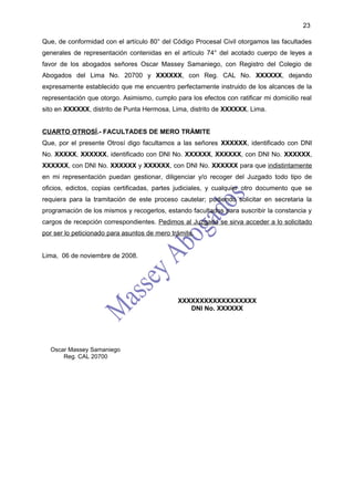 23

Que, de conformidad con el artículo 80° del Código Procesal Civil otorgamos las facultades
generales de representación contenidas en el artículo 74° del acotado cuerpo de leyes a
favor de los abogados señores Oscar Massey Samaniego, con Registro del Colegio de
Abogados del Lima No. 20700 y XXXXXX, con Reg. CAL No. XXXXXX, dejando
expresamente establecido que me encuentro perfectamente instruido de los alcances de la
representación que otorgo. Asimismo, cumplo para los efectos con ratificar mi domicilio real
sito en XXXXXX, distrito de Punta Hermosa, Lima, distrito de XXXXXX, Lima.


CUARTO OTROSÍ.- FACULTADES DE MERO TRÁMITE
Que, por el presente Otrosí digo facultamos a las señores XXXXXX, identificado con DNI
No. XXXXX, XXXXXX, identificado con DNI No. XXXXXX, XXXXXX, con DNI No. XXXXXX,
XXXXXX, con DNI No. XXXXXX y XXXXXX, con DNI No. XXXXXX para que indistintamente
en mi representación puedan gestionar, diligenciar y/o recoger del Juzgado todo tipo de
oficios, edictos, copias certificadas, partes judiciales, y cualquier otro documento que se
requiera para la tramitación de este proceso cautelar; pudiendo solicitar en secretaria la
programación de los mismos y recogerlos, estando facultados para suscribir la constancia y
cargos de recepción correspondientes. Pedimos al Juzgado se sirva acceder a lo solicitado
por ser lo peticionado para asuntos de mero trámite.


Lima, 06 de noviembre de 2008.




                                              XXXXXXXXXXXXXXXXXX
                                                 DNI No. XXXXXX




  Oscar Massey Samaniego
      Reg. CAL 20700
 