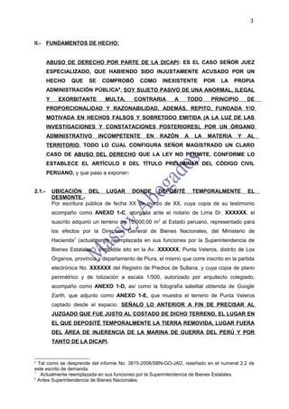 3



II.-    FUNDAMENTOS DE HECHO:


        ABUSO DE DERECHO POR PARTE DE LA DICAPI: ES EL CASO SEÑOR JUEZ
        ESPECIALIZADO, QUE HABIENDO SIDO INJUSTAMENTE ACUSADO POR UN
        HECHO       QUE    SE    COMPROBÓ        COMO     INEXISTENTE       POR    LA   PROPIA
        ADMINISTRACIÓN PÚBLICA6, SOY SUJETO PASIVO DE UNA ANORMAL, ILEGAL
        Y     EXORBITANTE         MULTA,      CONTRARIA        A    TODO      PRINCIPIO       DE
        PROPORCIONALIDAD Y RAZONABILIDAD, ADEMÁS, REPITO, FUNDADA Y/O
        MOTIVADA EN HECHOS FALSOS Y SOBRETODO EMITIDA (A LA LUZ DE LAS
        INVESTIGACIONES Y CONSTATACIONES POSTERIORES), POR UN ÓRGANO
        ADMINISTRATIVO          INCOMPETENTE       EN    RAZÓN     A   LA    MATERIA      Y   AL
        TERRITORIO. TODO LO CUAL CONFIGURA SEÑOR MAGISTRADO UN CLARO
        CASO DE ABUSO DEL DERECHO QUE LA LEY NO PERMITE, CONFORME LO
        ESTABLECE EL ARTÍCULO II DEL TÍTULO PRELIMINAR DEL CÓDIGO CIVIL
        PERUANO, y que paso a exponer:


2.1.-       UBICACIÓN DEL LUGAR DONDE DEPOSITÉ TEMPORALMENTE EL
            DESMONTE.-
            Por escritura pública de fecha XX de marzo de XX, cuya copia de su testimonio
            acompaño como ANEXO 1-C, otorgada ante el notario de Lima Dr. XXXXXX, el
            suscrito adquirió un terreno de 15,000,00 m 2 al Estado peruano, representado para
            los efectos por la Dirección General de Bienes Nacionales, del Ministerio de
            Hacienda7 (actualmente reemplazada en sus funciones por la Superintendencia de
            Bienes Estatales8). Inmueble sito en la Av. XXXXXX, Punta Veleros, distrito de Los
            Órganos, provincia y departamento de Piura, el mismo que corre inscrito en la partida
            electrónica No. XXXXXX del Registro de Predios de Sullana, y cuya copia de plano
            perimétrico y de lotización a escala 1/500, autorizado por arquitecto colegiado,
            acompaño como ANEXO 1-D, así como la fotografía satelital obtenida de Google
            Earth, que adjunto como ANEXO 1-E, que muestra el terreno de Punta Veleros
            captado desde el espacio. SEÑALO LO ANTERIOR A FIN DE PRECISAR AL
            JUZGADO QUE FUE JUSTO AL COSTADO DE DICHO TERRENO, EL LUGAR EN
            EL QUE DEPOSITÉ TEMPORALMENTE LA TIERRA REMOVIDA, LUGAR FUERA
            DEL ÁREA DE INJERENCIA DE LA MARINA DE GUERRA DEL PERÚ Y POR
            TANTO DE LA DICAPI.


6
  Tal como se desprende del informe No. 3815-2008/SBN-GO-JAD, reseñado en el numeral 2.2 de
este escrito de demanda.
7
   Actualmente reemplazada en sus funciones por la Superintendencia de Bienes Estatales.
8
  Antes Superintendencia de Bienes Nacionales.
 