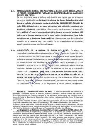 4

2.2.-     DETERMINACIÓN OFICIAL CON RESPECTO A QUE EL ÁREA DONDE ARROJÉ
          LA TIERRA, SE ENCUENTRA FUERA DE LA COMPETENCIA DE LA MARINA DE
          GUERRA DEL PERÚ.-
          Es muy importante para la defensa del derecho que invoco, que se encuentre
          claramente establecido que la Superintendencia de Bienes Estatales determinó
          de manera oficial y fehaciente, mediante oficio No. 3815-2008/SBN-GO-JAD, de
          fecha 28.04.08 (que incluye un plano perimétrico y de ubicación autorizado por
          arquitecto colegiado), cuyo original ofrezco como medio probatorio y acompaño
          como ANEXO 1-F, que el lugar donde arrojé la tierra se encuentra a más de 100
          metros de la línea de alta marea, por lo tanto repito, completamente fuera de la
          jurisdicción de la Marina de Guerra del Perú. Cabe precisar que dicho plano fue
          expedido en el presente año, con ocasión de un procedimiento administrativo
          seguido por el recurrente ante Bienes Estatales.


2.3.-     JURISDICCIÓN DE LA MARINA DE GUERA DEL PERÚ.- En efecto, de
          conformidad con lo establecido por el artículo 549 de la Constitución Política del Perú,
          el dominio marítimo del Estado comprende el mar adyacente a sus costas, así como
          su lecho y subsuelo, hasta la distancia de doscientas millas marinas medidas desde
          las líneas de base que establece la ley. Asimismo, según lo establecido por el
          artículo 2 inciso c) de la Ley No. 26620, Ley de Control y Vigilancia de las actividades
          marítimas, fluviales y lacustres, el ámbito de aplicación de ésta ley y su sustento
          constitucional, comprende, entre otros, a los terrenos ribereños en la costa,
          HASTA LOS 50 METROS, MEDIDOS A PARTIR DE LA LÍNEA DE MÁS ALTA
          MAREA DEL MAR. De otro lado, los artículos 4 y 7 de la citada ley, facultan a la
          Dirección General de Capitanías y Guardacostas10, para imponer sanciones y multas
          por contravenir a la misma, a su Reglamento y demás normas relacionadas,



9
           Artículo 54° - Constitución Política del Perú. El territorio del Estado es inalienable e
     inviolable. Comprende el suelo, el subsuelo, el dominio marítimo, y el espacio aéreo que los cubre.
     El dominio marítimo del Estado comprende el mar adyacente a sus costas, así como su lecho y
     subsuelo, hasta la distancia de doscientas millas marinas medidas desde las líneas de base que
     establece la ley.
     En su dominio marítimo, el Estado ejerce soberanía y jurisdicción, sin perjuicio de las libertades de
     comunicación internacional, de acuerdo con la ley y con los tratados ratificados por el Estado.
     El Estado ejerce soberanía y jurisdicción sobre el espacio aéreo que cubre su territorio y el mar
     adyacente hasta el límite de las doscientas millas, sin perjuicio de las libertades de comunicación
     internacional, de conformidad con la ley y con los tratados ratificados por el Estado.
10
           Ley Orgánica de la Marina de Guerra del Perú, Decreto Legislativo No.438, artículo 16 .-
     “La Dirección General de Capitanías y Guardacostas, es el órgano que planea, norma, dirige y
     controla las actividades en los ámbitos marítimo, fluvial y lacustre del Territorio de la República; lo
     relativo al personal y al material de la Marina Mercante Nacional, pesca y náutica deportiva; trabajo
     marítimo y otras actividades afines; protección del medio acuático, sus recursos y riquezas;
     seguridad de la vida humana en el mar, ríos y lagos navegables; seguridad y vigilancia de Puertos
     y Muelles, así como, la represión del contrabando y de cualquier otra actividad ilícita en el ámbito
     de su jurisdicción. El Director General de Capitanías y Guardacostas es la autoridad marítima,
     fluvial y lacustre a nivel nacional.”
 