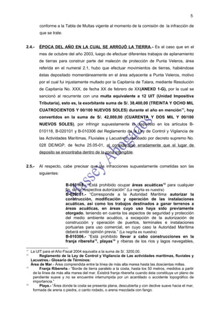 5

          conforme a la Tabla de Multas vigente al momento de la comisión de la infracción de
          que se trate.


2.4.-     ÉPOCA DEL AÑO EN LA CUAL SE ARROJÓ LA TIERRA.- Es el caso que en el
          mes de octubre del año 2003, luego de efectuar diferentes trabajos de aplanamiento
          de tierras para construir parte del malecón de protección de Punta Veleros, área
          referida en el numeral 2.1, hubo que efectuar movimientos de tierras, habiéndose
          éstas depositado momentáneamente en el área adyacente a Punta Veleros, motivo
          por el cual fui injustamente multado por la Capitanía de Talara, mediante Resolución
          de Capitanía No. XXX, de fecha XX de febrero de XX(ANEXO 1-G), por la cual se
          sancionó al recurrente con una multa equivalente a 12 UIT (Unidad Impositiva
          Tributaria), esto es, la exorbitante suma de S/. 38,400,00 (TREINTA Y OCHO MIL
          CUATROCIENTOS Y 00/100 NUEVOS SOLES) durante el año en mención 11, hoy
          convertidos en la suma de S/. 42,000,00 (CUARENTA Y DOS MIL Y 00/100
          NUEVOS SOLES), por infringir supuestamente lo dispuesto en los artículos B-
          010118, B-020101 y B-010306 del Reglamento de la Ley de Control y Vigilancia de
          las Actividades Marítimas, Fluviales y Lacustres, aprobado por decreto supremo No.
          028 DE/MGP, de fecha 25.05-01, al considerarse erradamente que el lugar de
          deposito se encontraba dentro de la zona intangible.


2.5.-     Al respecto, cabe precisar que las infracciones supuestamente cometidas son las
          siguientes:

                          B-010118.- “Está prohibido ocupar áreas acuáticas12 para cualquier
                          fin, sin la respectiva autorización” (La negrita es nuestra)
                          B-020101.- “Corresponde a la Autoridad Marítima autorizar la
                          construcción, modificación y operación de las instalaciones
                          acuáticas, así como los trabajos destinados a ganar terrenos a
                          áreas acuáticas, en áreas cuyo uso haya sido previamente
                          otorgado, teniendo en cuenta los aspectos de seguridad y protección
                          del medio ambiente acuático, a excepción de la autorización de
                          construcción y operación de puertos, terminales e instalaciones
                          portuarias para uso comercial, en cuyo caso la Autoridad Marítima
                          deberá emitir opinión previa.” (La negrita es nuestra)
                          B-010306.- “Está prohibido llevar a cabo construcciones en la
                          franja ribereña13, playas14 y riberas de los ríos y lagos navegables,

11
     La UIT para el Año Fiscal 2004 equivalía a la suma de S/. 3200,00.
12
          Reglamento de la Ley de Control y Vigilancia de Las actividades marítimas, fluviales y
     Lacustres.- Glosario de Términos:
     Área de Mar.- Área comprendida entre la línea de más alta marea hasta las doscientas millas.
13
          Franja Ribereña.- “Borde de tierra paralelo a la costa, hasta los 50 metros, medidos a partir
      de la línea de más alta marea del mar. Existirá franja ribereña cuando ésta constituya un plano de
      pendiente suave y no se encuentre interrumpida por un acantilado o accidente topográfico de
      importancia.”
14
          Playa.- “Área donde la costa se presenta plana, descubierta y con declive suave hacia el mar,
      formada de arena o piedra, o canto rodado, o arena mezclada con fango.
 
