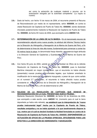 6

                      así como la extracción de cualquier material o recurso, sin la
                      autorización otorgada por la autoridad competente.” (La negrita es
                      nuestra)


2.6.-   Dado tal hecho, con fecha 15 de marzo de 2004, el recurrente presentó el Recurso
        de Reconsideración por medio de mi representante, señor XXXXXX, en contra la
        citada Resolución de Capitanía de Puerto de Talara No. XXXXXX, siendo declarado
        infundado posteriormente mediante la Resolución de Capitanía de Puerto de Talara
        No. XXXXXX, de fecha XX marzo de 2004, que acompaño como ANEXO 1-H.


2.7.-   DETERMINACIÓN DE LA LÍNEA DE ALTA MAREA.- En el mencionado recurso de
        reconsideración adjunté como nueva prueba, la solicitud del Informe Técnico hecho
        por la Dirección de Hidrografía y Navegación de la Marina de Guerra del Perú, a fin
        de determinarse la línea de más alta marea, fundamental para comenzar a contar los
        50 metros hacia la playa, la denominada franja ribereña, competencia legal atribuida
        a la Dirección General de Capitanías y Guardacostas de la Marina de Guerra del
        Perú.


2.8.-   Con fecha 09 junio de 2004, solicité se declare la Nulidad de Oficio de la referida
        Resolución de Capitanía de Puerto de Talara No. XXXXXX, pues la Autoridad
        Marítima interpretó sin mayor consideración, que el recurrente no había ofrecido
        (presentado) nuevas pruebas instrumentales legales, que hubieren ameritado la
        modificación de la resolución de capitanía impugnada, a pesar de que -como señalo
        en el numeral 2.7 precedente-, el recurrente si había ofrecido nueva prueba
        consistente el informe Técnico de la Dirección de Hidrografía y Navegación de la
        Marina de Guerra del Perú, a fin de determinarse la LAM.


2.9.-   NULIDAD DE LA RESOLUCIÓN DE CAPÍTANÍA QUE DENEGÓ MI
        RECONSIDERACIÓN EN LA CUAL PRESENTABA NUEVA PRUEBA.-
        Mediante Resolución Directoral No. XXXXXX, de fecha XX de diciembre de 2004,
        que acompaño a este escrito como ANEXO 1-I, (momento para el cual la tierra
        depositada ya había sido retirada), se estableció que la interpretación de “nueva
        prueba instrumental legal” hecha por la Capitanía de Puerto de Talara,
        resultaba antojadiza y no se había ajustado a lo que taxativamente dispone la
        Ley, motivo por el cuál se declaró fundada la Nulidad formulada en contra de la
        Resolución de Capitanía de Puerto de Talara No. XXXXXX, DISPONIÉNDOSE LA
        ACTUACIÓN DE OFICIO DE LA PRUEBA OFRECIDA, OFICIÁNDOSE PARA LOS
        EFECTOS A LA DIRECCIÓN DE HIDROGRAFÍA Y NAVEGACIÓN.
 