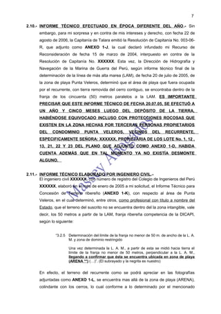 7

2.10.- INFORME TÉCNICO EFECTUADO EN ÉPOCA DIFERENTE DEL AÑO.- Sin
       embargo, para mi sorpresa y en contra de mis intereses y derecho, con fecha 22 de
       agosto de 2006, la Capitanía de Talara emitió la Resolución de Capitanía No. 003-06-
       R, que adjunto como ANEXO 1-J, la cual declaró infundado mi Recurso de
       Reconsideración de fecha 15 de marzo de 2004, interpuesto en contra de la
       Resolución de Capitanía No. XXXXXX. Esta vez, la Dirección de Hidrografía y
       Navegación de la Marina de Guerra del Perú, según informe técnico final de la
       determinación de la línea de más alta marea (LAM), de fecha 20 de julio de 2005, de
       la zona de playa Punta Veleros, determinó que el área de playa que fuera ocupada
       por el recurrente, con tierra removida del cerro contiguo, se encontraba dentro de la
       franja de los cincuenta (50) metros paralelos a la LAM. ES IMPORTANTE
       PRECISAR QUE ESTE INFORME TÉCNICO DE FECHA 20.07.05, SE EFECTUÓ A
       UN AÑO Y CINCO MESES LUEGO DEL DEPÓSITO DE LA TIERRA,
       HABIÉNDOSE EQUIVOCADO INCLUSO CON PROTECCIONES ROCOSAS QUE
       EXISTEN EN LA ZONA HECHAS POR TERCERAS PERSONAS PROPIETARIOS
       DEL    CONDOMINIO         PUNTA      VELEROS,       VECINOS       DEL     RECURRENTE,
       ESPECIFICAMENTE SEÑORA: XXXXXX, PROPIETARIA DE LOS LOTE No. 1, 12 ,
       13, 21, 22 Y 23 DEL PLANO QUE ADJUNTO COMO ANEXO 1-D, HABIDA
       CUENTA ADEMÁS QUE EN TAL MOMENTO YA NO EXISTÍA DESMONTE
       ALGUNO.


2.11.- INFORME TÉCNICO ELABORADO POR INGENIERO CIVIL.-
       El ingeniero civil XXXXXX, con número de registro del Colegio de Ingenieros del Perú
       XXXXXX, elaboró en el mes de enero de 2005 a mi solicitud, el Informe Técnico para
       Concesión de Terreno ribereño (ANEXO 1-K), con respecto al área de Punta
       Veleros, en el cual determinó, entre otros, como profesional con título a nombre del
       Estado, que el terreno del suscrito no se encuentra dentro del la zona intangible, vale
       decir, los 50 metros a partir de la LAM, franja ribereña competencia de la DICAPI,
       según lo siguiente:


                “3.2.5 Determinación del límite de la franja no menor de 50 m. de ancho de la L. A.
                       M. y zona de dominio restringido

                       Una vez determinada la L. A. M., a partir de esta se midió hacia tierra el
                       límite de la franja no menor de 50 metros, perpendicular a la L. A. M.,
                       llegando a confirmar que ésta se encuentra ubicada en zona de playa
                       (ARENA **) (…)”. (El subrayado y la negrita es nuestro)


       En efecto, el terreno del recurrente como se podrá apreciar en las fotografías
       adjuntadas como ANEXO 1-L, se encuentra mas allá de la zona de playa (ARENA),
       colindante con los cerros, lo cual conforme a lo determinado por el mencionado
 