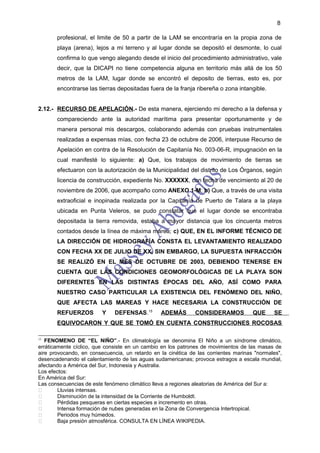 8

       profesional, el limite de 50 a partir de la LAM se encontraría en la propia zona de
       playa (arena), lejos a mi terreno y al lugar donde se depositó el desmonte, lo cual
       confirma lo que vengo alegando desde el inicio del procedimiento administrativo, vale
       decir, que la DICAPI no tiene competencia alguna en territorio más allá de los 50
       metros de la LAM, lugar donde se encontró el deposito de tierras, esto es, por
       encontrarse las tierras depositadas fuera de la franja ribereña o zona intangible.


2.12.- RECURSO DE APELACIÓN.- De esta manera, ejerciendo mi derecho a la defensa y
       compareciendo ante la autoridad marítima para presentar oportunamente y de
       manera personal mis descargos, colaborando además con pruebas instrumentales
       realizadas a expensas mías, con fecha 23 de octubre de 2006, interpuse Recurso de
       Apelación en contra de la Resolución de Capitanía No. 003-06-R, impugnación en la
       cual manifesté lo siguiente: a) Que, los trabajos de movimiento de tierras se
       efectuaron con la autorización de la Municipalidad del distrito de Los Órganos, según
       licencia de construcción, expediente No. XXXXXX, con fecha de vencimiento al 20 de
       noviembre de 2006, que acompaño como ANEXO 1-M; b) Que, a través de una visita
       extraoficial e inopinada realizada por la Capitanía de Puerto de Talara a la playa
       ubicada en Punta Veleros, se pudo constatar que el lugar donde se encontraba
       depositada la tierra removida, estaba a mayor distancia que los cincuenta metros
       contados desde la línea de máxima marea; c) QUE, EN EL INFORME TÉCNICO DE
       LA DIRECCIÓN DE HIDROGRAFÍA CONSTA EL LEVANTAMIENTO REALIZADO
       CON FECHA XX DE JULIO DE XX, SIN EMBARGO, LA SUPUESTA INFRACCIÓN
       SE REALIZÓ EN EL MES DE OCTUBRE DE 2003, DEBIENDO TENERSE EN
       CUENTA QUE LAS CONDICIONES GEOMORFOLÓGICAS DE LA PLAYA SON
       DIFERENTES EN LAS DISTINTAS ÉPOCAS DEL AÑO, ASÍ COMO PARA
       NUESTRO CASO PARTICULAR LA EXISTENCIA DEL FENÓMENO DEL NIÑO,
       QUE AFECTA LAS MAREAS Y HACE NECESARIA LA CONSTRUCCIÓN DE
       REFUERZOS         Y    DEFENSAS.15       ADEMÁS        CONSIDERAMOS           QUE     SE
       EQUIVOCARON Y QUE SE TOMÓ EN CUENTA CONSTRUCCIONES ROCOSAS

15
   FENOMENO DE “EL NIÑO”.- En climatología se denomina El Niño a un síndrome climático,
erráticamente cíclico, que consiste en un cambio en los patrones de movimientos de las masas de
aire provocando, en consecuencia, un retardo en la cinética de las corrientes marinas "normales",
desencadenando el calentamiento de las aguas sudamericanas; provoca estragos a escala mundial,
afectando a América del Sur, Indonesia y Australia.
Los efectos:
En América del Sur:
Las consecuencias de este fenómeno climático lleva a regiones aleatorias de América del Sur a:
       Lluvias intensas.
       Disminución de la intensidad de la Corriente de Humboldt.
       Pérdidas pesqueras en ciertas especies e incremento en otras.
       Intensa formación de nubes generadas en la Zona de Convergencia Intertropical.
       Periodos muy húmedos.
       Baja presión atmosférica. CONSULTA EN LÍNEA WIKIPEDIA.
 