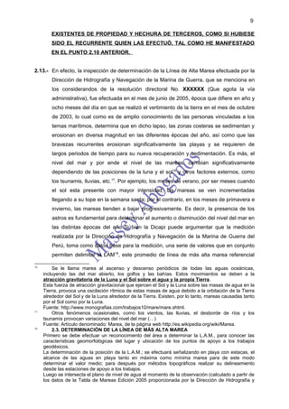 9

        EXISTENTES DE PROPIEDAD Y HECHURA DE TERCEROS, COMO SI HUBIESE
        SIDO EL RECURRENTE QUIEN LAS EFECTUÓ, TAL COMO HE MANIFESTADO
        EN EL PUNTO 2.10 ANTERIOR.


2.13.- En efecto, la inspección de determinación de la Línea de Alta Marea efectuada por la
         Dirección de Hidrografía y Navegación de la Marina de Guerra, que se menciona en
         los considerandos de la resolución directoral No. XXXXXX (Que agota la vía
         administrativa), fue efectuada en el mes de junio de 2005, época que difiere en año y
         ocho meses del día en que se realizó el vertimiento de la tierra en el mes de octubre
         de 2003, lo cual como es de amplio conocimiento de las personas vinculadas a los
         temas marítimos, determina que en dicho lapso, las zonas costeras se sedimentan y
         erosionan en diversa magnitud en las diferentes épocas del año, así como que las
         bravezas recurrentes erosionan significativamente las playas y se requieren de
         largos periodos de tiempo para su nueva recuperación y sedimentación. Es más, el
         nivel del mar y por ende el nivel de las mareas, cambian significativamente
         dependiendo de las posiciones de la luna y el sol16 y otros factores externos, como
         los tsunamis, lluvias, etc.17. Por ejemplo, los meses de verano, por ser meses cuando
         el sol esta presente con mayor intensidad, las mareas se ven incrementadas
         llegando a su tope en la semana santa; por el contrario, en los meses de primavera e
         invierno, las mareas tienden a bajar progresivamente. Es decir, la presencia de los
         astros es fundamental para determinar el aumento o disminución del nivel del mar en
         las distintas épocas del año Si bien la Dicapi puede argumentar que la medición
         realizada por la Dirección de Hidrografía y Navegación de la Marina de Guerra del
         Perú, toma como datos base para la medición, una serie de valores que en conjunto
         permiten delimitar la LAM18, este promedio de línea de más alta marea referencial

16
         Se le llama marea al ascenso y descenso periódicos de todas las aguas oceánicas,
     incluyendo las del mar abierto, los golfos y las bahías. Estos movimientos se deben a la
     atracción gravitatoria de la Luna y el Sol sobre el agua y la propia Tierra.
     Esta fuerza de atracción gravitacional que ejercen el Sol y la Luna sobre las masas de agua en la
     Tierra, provoca una oscilación rítmica de estas masas de agua debido a la orbitación de la Tierra
     alrededor del Sol y de la Luna alrededor de la Tierra. Existen, por lo tanto, mareas causadas tanto
     por el Sol como por la Luna.
     Fuente: http://www.monografias.com/trabajos10/mare/mare.shtml.
17
         Otros fenómenos ocasionales, como los vientos, las lluvias, el desborde de ríos y los
     tsunamis provocan variaciones del nivel del mar (…)
     Fuente: Artículo denominado: Marea, de la página web http://es.wikipedia.org/wiki/Marea.
18
         2.3. DETERMINACIÓN DE LA LÍNEA DE MÁS ALTA MAREA
     Primero se debe efectuar un reconocimiento del área a determinar la L.A.M., para conocer las
     características geomorfológicas del lugar y ubicación de los puntos de apoyo a los trabajos
     geodésicos.
     La determinación de la posición de la L.A.M.; se efectuará señalizando en playa con estacas, el
     alcance de las aguas en playa tanto en máxima como mínima marea para de este modo
     determinar el valor medio; para después por métodos topográficos realizar su delineamiento
     desde las estaciones de apoyo a los trabajos.
     Luego se intersecta el plano de nivel de agua al momento de la observación (calculado a partir de
     los datos de la Tabla de Mareas Edición 2005 proporcionada por la Dirección de Hidrografía y
 