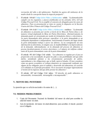 recreación del niño o del adolescente. También los gastos del embarazo de la
madre desde la concepción hasta la etapa de postparto”.
2. El artículo 164 del Código de los Niños y Adolescentes señala: “La demanda debe
cumplir con los requisitos y anexos establecidos en los artículos 424 y 425 del
Código Procesal Civil. No es exigible el concurso de abogados para los casos de
alimentos. Para su presentación se tiene en cuenta lo dispuesto en la Sección
Cuarta del Libro Primero del Código Procesal Civil”.
3. El artículo 164-A del Código de los Niños y Adolescentes establece: “La demanda
de alimentos se presenta por escrito a través de la Mesa de Partes física o de
manera virtual empleando la Mesa de Partes Electrónica. Alternativamente, la
demanda puede ser presentada por medio de formularios físicos o electrónicos.
La parte demandante debe procurar especificar si la parte demandada es un
trabajador dependiente o independiente, mencionando el nombre del lugar donde
la parte demandada trabaja o ejerce sus labores. La no consignación de esta
información no determina, en ningún caso, la inadmisibilidad o la improcedencia
de la demanda. Adicionalmente, en la demanda del proceso de alimentos se
precisa facultativamente el correo electrónico y el número de teléfono celular
tanto de la parte demandante como de la parte demandada”.
4. El artículo 481 del Código Civil señala: “Los alimentos se regulan por el juez en
proporción a las necesidades de quien los pide y a las posibilidades del que debe
darlos, atendiendo además a las circunstancias personales de ambos,
especialmente a las obligaciones que se halle sujeto el deudor. El juez considera
como un aporte económico el trabajo doméstico no remunerado realizado por
alguno de los obligados para el cuidado y desarrollo del alimentista, de acuerdo
a lo señalado en el párrafo precedente. No es necesario investigar rigurosamente
el monto de los ingresos del que debe prestar los alimentos”.
5. El artículo 487 del Código Civil indica: “El derecho de pedir alimentos es
intrasmisible, irrenunciable, intransigible e incompensable”.
V. MONTO DEL PETITORIO
La pensión que se solicita asciende a la suma de (…).
VI. MEDIOS PROBATORIOS
1. Copia del Documento Nacional de Identidad del menor de edad para acreditar la
edad del menor de edad.
2. Acta de nacimiento del menor de edad alimentista para acreditar el vínculo parental
con el obligado.
 