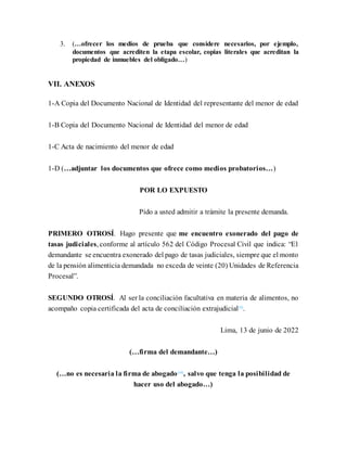 3. (…ofrecer los medios de prueba que considere necesarios, por ejemplo,
documentos que acrediten la etapa escolar, copias literales que acreditan la
propiedad de inmuebles del obligado…)
VII. ANEXOS
1-A Copia del Documento Nacional de Identidad del representante del menor de edad
1-B Copia del Documento Nacional de Identidad del menor de edad
1-C Acta de nacimiento del menor de edad
1-D (…adjuntar los documentos que ofrece como medios probatorios…)
POR LO EXPUESTO
Pido a usted admitir a trámite la presente demanda.
PRIMERO OTROSÍ. Hago presente que me encuentro exonerado del pago de
tasas judiciales, conforme al artículo 562 del Código Procesal Civil que indica: “El
demandante se encuentra exonerado del pago de tasas judiciales, siempre que el monto
de la pensión alimenticia demandada no exceda de veinte (20) Unidades de Referencia
Procesal”.
SEGUNDO OTROSÍ. Al ser la conciliación facultativa en materia de alimentos, no
acompaño copia certificada del acta de conciliación extrajudicial[9]
.
Lima, 13 de junio de 2022
(…firma del demandante…)
(…no es necesaria la firma de abogado[10]
, salvo que tenga la posibilidad de
hacer uso del abogado…)
 