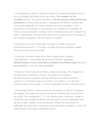 [1]
La competencia se define conforme al artículo 57, en materia de familia, literal a)
de la Ley Orgánica del Poder Judicial que indica: “Los Juzgados de Paz
Letrados conocen”: “En materia de familia: a) De las acciones relativas al derecho
alimentario y el ofrecimiento de pago y consignación de alimentos, siempre que
exista prueba indubitable del vínculo familiar y no estén acumuladas a otras
pretensiones en la demanda; en caso contrario, son competentes los Juzgados de
Familia. Estas pretensiones se tramitan en la vía del proceso único del Código de los
Niños y Adolescentes, sin intervención del Fiscal. Las sentencias de los Juzgados de
Paz Letrados son apelables ante los Juzgados de Familia”.
[2]
El artículo 561, inciso 2, del Código Procesal Civil señala: “Ejercen la
representación procesal”: “2. El padre o la madre del menor alimentista, aunque
ellos mismos sean menores de edad”.
[3]
El artículo 164-A del Código de los Niños y Adolescentes establece:
“Adicionalmente, en la demanda del proceso de alimentos se precisa
facultativamente el correo electrónico yel número de teléfono celular tanto de la
parte demandante como de la parte demandada”.
[4]
El artículo 93 del Código de los Niños y Adolescentes indica: “Es obligación de
los padres prestar alimentos a sus hijos. Por ausencia de los padres o
desconocimiento de su paradero, prestan alimentos en el orden de prelación
siguiente: 1. Los hermanos mayores de edad; 2. Los abuelos; 3. Los parientes
colaterales hasta el tercer grado; y 4. Otros responsables del niño o del adolescente”.
[5]
El porcentaje máximo a abonar por pensión de alimentos es del 60 % del ingreso
del obligado, esto conforme al inciso 6 del artículo 648 del Código Procesal Civil
que señala: “Son inembargables”: “6. Las remuneraciones y pensiones, cuando no
excedan de cinco Unidades de Referencia Procesal. El exceso es embargable hasta
una tercera parte. Cuando se trata de garantizar obligaciones alimentarias, el
embargado procederá hasta el sesenta por ciento del total de los ingresos, con la sola
deducción de los descuentos establecidos por ley”.
 