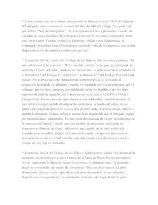 [6]
El porcentaje máximo a abonar por pensión de alimentos es del 60 % del ingreso
del obligado, esto conforme al inciso 6 del artículo 648 del Código Procesal Civil,
que señala: “Son inembargables”: “6. Las remuneraciones y pensiones, cuando no
excedan de cinco Unidades de Referencia Procesal. El exceso es embargable hasta
una tercera parte. Cuando se trata de garantizar obligaciones alimentarias, el
embargado procederá hasta el sesenta por ciento del total de los ingresos, con la sola
deducción de los descuentos establecidos por ley”.
[7]
El artículo 167-A, literal f) del Código de los Niños y Adolescentes establece: “El
auto admisorio debe contener”: “f) La medida cautelar de asignación anticipada de
alimentos a favor del niño o adolescente alimentista, en aplicación de lo señalado en
el artículo 675 del Código Procesal Civil”, el artículo 675 del Código Procesal Civil
indica: “En el proceso sobre prestación de alimentos procede la medida de
asignación anticipada de alimentos cuando es requerida por los ascendientes, por el
cónyuge, por los hijos menores con indubitable relación familiar o por los hijos
mayores de edad de acuerdo con lo previsto en los artículos 424, 473 y 483 del
Código Civil. En los casos de hijos menores con indubitable relación familiar, el
juez deberá otorgar medida de asignación anticipada, actuando de oficio, de no
haber sido requerida dentro de los tres días de notificada la resoluciónque admite a
trámite la demanda. El juez señala el monto de la asignación que el obligado pagará
por mensualidades adelantadas, las que serán descontadas de la que se establezca en
la sentencia definitiva”; siendo que esta medida de asignación anticipada de
alimentos se dispone en el auto admisorio, aun cuando no se haya solicitado,
consideramos atendible pedirlo en la misma demanda, sin que sea necesaria su
presentación en una solicitud cautelar, más aún cuando esta afectaría el carácter
simple de este tipo de demandas.
[8]
El artículo 164-A del Código de los Niños y Adolescentes señala: “La demanda de
alimentos se presenta por escrito a través de la Mesa de Partes física o de manera
virtual empleando la Mesa de Partes Electrónica. Alternativamente, la demanda
puede ser presentada por medio de formularios físicos o electrónicos. La parte
demandante debe procurar especificar si la parte demandada es un trabajador
dependiente o independiente, mencionando el nombre del lugar donde la parte
 