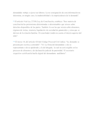 demandada trabaja o ejerce sus labores. La no consignación de esta información no
determina, en ningún caso, la inadmisibilidad o la improcedencia de la demanda”.
[9]
El artículo 9 de Ley 27398, Ley de Conciliación, establece: “Son materia de
conciliación las pretensiones determinadas o determinables que versen sobre
derechos disponibles de las partes. También lo son las que versen sobre alimentos,
régimen de visitas, tenencia, liquidación de sociedad de gananciales y otras que se
deriven de la relación familiar. El conciliador tendrá en cuenta el interés superior del
niño”.
[10]
El inciso 10, del artículo 424 del Código Procesal Civil indica: “La demanda se
presenta por escrito y contendrá”: “10. La firma del demandante o de su
representante o de su apoderado y la del abogado, la cual no será exigible en los
procesos de alimentos y de declaración judicial de paternidad. El secretario
respectivo certificarála huella digital del demandante analfabeto”.
 