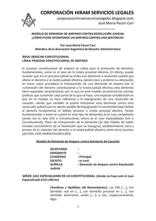 CORPORACIÓN HIRAM SERVICIOS LEGALES
corporacionhiramservicioslegales.blogspot.com
José María Pacori Cari
-----------------------------------------------
1
MODELO DE DEMANDA DE AMPARO CONTRA RESOLUCIÓN JUDICIAL
¿CÓMO PUEDE INTERPONER UN AMPARO CONTRA UNA SENTENCIA?
Por José María Pacori Cari
Miembro de la Asociación Argentina de Derecho Administrativo
ÁREA: DERECHO CONSTITUCIONAL
LÍNEA: PROCESO CONSTITUCIONAL DE AMPARO
El proceso constitucional de amparo se utiliza para la protección de derechos
fundamentales, como es el caso de la tutela procesal efectiva. En efecto, puede
suceder que en un proceso judicial se emita una Sentencia o resolución judicial que
afecta el derecho a la tutela judicial efectiva, siendo clara y evidente su afectación;
en estos casos procederá la interposición de una demanda de amparo por la
vulneración del derecho constitucional a la tutela judicial efectiva; esta demanda
tiene especiales características, por lo que en este modelo encontrará las normas
jurídicas que sustentan cada parte de lo que se hace. Una especial consideración es
que en el modelo se hace referencia a la impugnación de una resolución de
casación, siendo que también se podría interponer esta demanda contra otra
resolución judicial que no siendo pasible de impugnación ni consentida haya violado
el derecho fundamental al debido proceso o tutela procesal efectiva. Temas
fundamentales a tener en cuenta en este tipo de demandas es el Juez competente
(antes era la Sala Civil o Constitucional, ahora es el Juez Especializado Civil o
Constitucional), Plazo de interposición de la demanda (30 días hábiles de haber
tomado conocimiento de la Resolución que se impugna), establecimiento claro y
preciso de la violación del derecho a la tutela judicial efectiva, entre otros asuntos
(AUTOR: JOSÉ MARÍA PACORI CARI)
Modelo de Demanda de Amparo contra Sentencia de Casación
SECRETARIO :
EXPEDIENTE :
CUADERNO : Principal
ESCRITO : 01-2016
SUMILLA : Demanda de Amparo contra Resolución
Judicial
SEÑOR JUEZ ESPECIALIZADO EN LO CONSTITUCIONAL (donde no haya será el Juez
Especializado Civil o Mixto)
(Nombres y Apellidos del Demandantes), con DNI (…), con
domicilio real en (…), con domicilio procesal en (…), con
domicilio electrónico casilla (…); a Ud., respetuosamente,
digo:
 