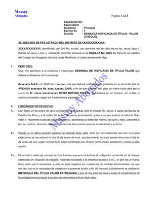 Massey
Abogados

Página 1 de 3
Expediente No :
Especialista :
Cuaderno
: Principal
Escrito No
:1
Sumilla
: DEMANDA INEFICACIA DE TÍTULO VALOR
(CHEQUE).

AL JUZGADO DE PAZ LETRADO DEL DISTRITO DE XXXXXXXXXXXXX.XXXXXXXXXXXXX, identificado con DNI No. xxxxxx, con domicilio real en calle xxxxxx No. xxxxx, dpto 1,
distrito de xxxxx, Lima; y, señalando domicilio procesal en la CASILLA No. 6625 del Servicio de Casillas
del Colegio de Abogados de Lima, sede Miraflores, a Usted atentamente digo:
I.

PETITORIO:
Que, me apersono a la instancia e interpongo DEMANDA DE INEFICACIA DE TÍTULO VALOR que
deberá entenderse con la empresa:
Xxxxxxxx S.A.C. con RUC No. xxxxxxxx, a la que deberá notificársele la presente en su domicilio sito en
AVENIDA xxxxxxxx No. xxxx, xxxxxx, LIMA; a fin de que cumplan con girar un nuevo título valor por la
suma de S/. xxxxx (xxxxxxxxxx 00/100 NUEVOS SOLES), expresados en un cheque, sin costas ni
costos procesales, según los fundamentos siguientes:

II.

FUNDAMENTOS DE HECHO:

1.-

Con fecha 24 de enero de xxxx la empresa xxxx S.A.C. giró el cheque No. xxxxx, a cargo del Banco de
Crédito del Perú y a la orden del señor xxxxxxxxx (endosante), quien a su vez endosó el referido título
valor a recurrente xxxxxxxxxxx (endosataria), asentando al dorso del mismo, de puño y letra, conforme a
ley: su nombre, dirección, teléfono, número de documento nacional de identidad y su firma.

2.-

Siendo yo el ultimo tenedor legítimo del referido título valor, éste por circunstancias que aún no puedo
explicarme se me extravió el día 26 de enero de xxxx, acontecimiento del cual asenté denuncia el día xx
de xxxxx de xxx, según consta de la copia certificada que ofrezco como medio probatorio y anexo a este
escrito.

3.-

Es el hecho señor(a) Juez(a) de Paz Letrado que encontrándose la obligación contenida en el cheque
extraviado en situación de exigible; habiendo solicitado a la empresa xxxxxxx S.A.C. el giro de un nuevo
título valor que lo reemplace, y ante su justa negativa por cuestiones de carácter administrativo, es que
me veo hoy en la necesidad de interponer la presente acción a fin de procurar judicialmente se declare la
INEFICACIA DEL TÍTULO VALOR EXTRAVIADO y que se me autorice para a exigir el cumplimiento de
las obligaciones principal y accesorias inherentes a dicho título valor

 