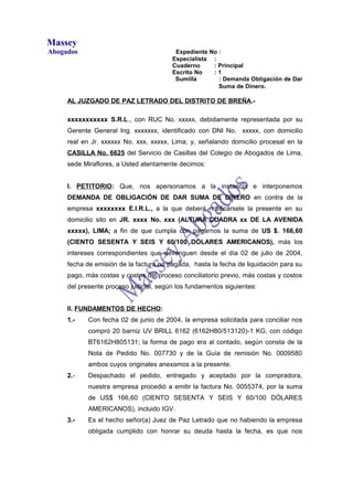 Massey
Abogados                                 Expediente No :
                                        Especialista :
                                        Cuaderno     : Principal
                                        Escrito No   :1
                                         Sumilla       : Demanda Obligación de Dar
                                                       Suma de Dinero.

     AL JUZGADO DE PAZ LETRADO DEL DISTRITO DE BREÑA.-

     xxxxxxxxxxx S.R.L., con RUC No. xxxxx, debidamente representada por su
     Gerente General Ing. xxxxxxx, identificado con DNI No. xxxxx, con domicilio
     real en Jr. xxxxxx No. xxx, xxxxx, Lima; y, señalando domicilio procesal en la
     CASILLA No. 6625 del Servicio de Casillas del Colegio de Abogados de Lima,
     sede Miraflores, a Usted atentamente decimos:


     I. PETITORIO: Que, nos apersonamos a la instancia e interponemos
     DEMANDA DE OBLIGACIÓN DE DAR SUMA DE DINERO en contra de la
     empresa xxxxxxxx E.I.R.L., a la que deberá notificársele la presente en su
     domicilio sito en JR. xxxx No. xxx (ALTURA CUADRA xx DE LA AVENIDA
     xxxxx), LIMA; a fin de que cumpla con pagarnos la suma de US $. 166,60
     (CIENTO SESENTA Y SEIS Y 60/100 DÓLARES AMERICANOS), más los
     intereses correspondientes que devenguen desde el día 02 de julio de 2004,
     fecha de emisión de la factura no pagada, hasta la fecha de liquidación para su
     pago, más costas y costos del proceso conciliatorio previo, más costas y costos
     del presente proceso judicial, según los fundamentos siguientes:


     II. FUNDAMENTOS DE HECHO:
     1.-    Con fecha 02 de junio de 2004, la empresa solicitada para conciliar nos
            compró 20 barniz UV BRILL 6162 (6162H80/513120)-1 KG, con código
            BT6162H805131; la forma de pago era al contado, según consta de la
            Nota de Pedido No. 007730 y de la Guía de remisión No. 0009580
            ambos cuyos originales anexamos a la presente.
     2.-    Despachado el pedido, entregado y aceptado por la compradora,
            nuestra empresa procedió a emitir la factura No. 0055374, por la suma
            de US$ 166,60 (CIENTO SESENTA Y SEIS Y 60/100 DÓLARES
            AMERICANOS), incluido IGV.
     3.-    Es el hecho señor(a) Juez de Paz Letrado que no habiendo la empresa
            obligada cumplido con honrar su deuda hasta la fecha, es que nos
 