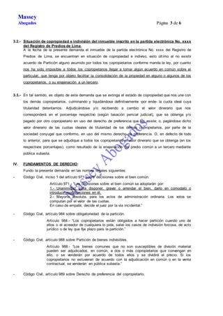 Massey 
Abogados Página 3 de 6 
3.2.- Situación de copropiedad e indivisión del inmueble inscrito en la partida electrónica No. xxxx 
del Registro de Predios de Lima. 
A la fecha de la presente demanda el inmueble de la partida electrónica No. xxxx del Registro de 
Predios de Lima, se encuentran en situación de copropiedad e indiviso, esto últ imo al no existir 
acuerdo de Partición alguno asumido por todos los copropietarios conforme manda la ley, por cuanto 
nos ha sido imposible a todos los copropietarios llegar a tomar algún acuerdo en común sobre el 
particular, que tenga por objeto facilitar la consolidación de la propiedad en alguno o algunos de los 
copropietarios, o su enajenación a un tercero. 
3.3.- En tal sentido, es objeto de esta demanda que se extinga el estado de copropiedad que nos une con 
los demás copropietarios, culminando y liquidándose definitivamente -por ende- la cuota ideal cuya 
titularidad detentamos. Adjudicándose y/o recibiendo a cambio el valor dinerario que nos 
corresponderá en el porcentaje respectivo (según tasación pericial judicial), que se obtenga y/o 
pagado por otro copropietario en uso del derecho de preferencia que les asiste; o, pagándose dicho 
valor dinerario de las cuotas ideales de titularidad de los demás copropietarios, por parte de la 
sociedad conyugal que conformo, en uso del mismo derecho de preferencia. O, en defecto de todo 
lo anterior, para que se adjudique a todos los copropietarios el valor dinerario que se obtenga (en los 
respectivos porcentajes), como resultado de la enajenación del predio común a un tercero mediante 
pública subasta. 
IV. FUNDAMENTOS DE DERECHO: 
Fundo la presente demanda en las normas legales siguientes: 
- Código Civil, inciso 1 del artículo 971 sobre decisiones sobre el bien común. 
Artículo 971.- “Las decisiones sobre el bien común se adoptarán por: 
1.- Unanimidad, para disponer, gravar o arrendar el bien, darlo en comodato o 
introducir modificaciones en él. 
2.- Mayoría absoluta, para los actos de administración ordinaria. Los votos se 
computan por el valor de las cuotas. 
En caso de empate, decide el juez por la vía incidental.” 
- Código Civil, artículo 984 sobre obligatoriedad de la partición. 
Artículo 984.- “Los copropietarios están obligados a hacer partición cuando uno de 
ellos o el acreedor de cualquiera lo pida, salvo los casos de indivisión forzosa, de acto 
jurídico o de ley que fije plazo para la partición.” 
- Código Civil, artículo 988 sobre Partición de bienes indivisibles. 
Artículo 988.- “Los bienes comunes que no son susceptibles de división material 
pueden ser adjudicados, en común, a dos o más copropietarios que convengan en 
ello, o se venderán por acuerdo de todos ellos y se dividirá el precio. Si los 
copropietarios no estuvieran de acuerdo con la adjudicación en común o en la venta 
contractual, se venderán en pública subasta.” 
- Código Civil, artículo 989 sobre Derecho de preferencia del copropietario. 
 