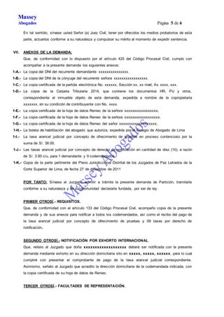 Massey 
Abogados Página 5 de 6 
En tal sentido, sírvase usted Señor (a) Juez Civil, tener por ofrecidos los medios probatorios de esta 
parte, actuarlos conforme a su naturaleza y compulsar su mérito al momento de expedir sentencia. 
VII. ANEXOS DE LA DEMANDA: 
Que, de conformidad con lo dispuesto por el artículo 425 del Código Procesal Civil, cumplo con 
acompañar a la presente demanda los siguientes anexos: 
1-A.- La copia del DNI del recurrente demandante xxxxxxxxxxxxxxx. 
1-B.- La copia del DNI de la cónyuge del recurrente señora xxxxxxxxxxxxxxxxx. 
1-C.- La copia certificada de la partida electrónica No. xxxxxx, Sección xx, xx nivel, Av. xxxx, xxx. 
1-D.- La copia de la Carpeta Tributaria 2014, que contiene los documentos HR, PU y otros, 
correspondiente al inmueble objeto de esta demanda, expedida a nombre de la copropietaria 
xxxxxxx, en su condición de contribuyente con No. xxxx. 
1-E.- La copia certificada de la hoja de datos Reniec de la señora xxxxxxxxxxxxxxxxx, 
1-F.- La copia certificada de la hoja de datos Reniec de la señora xxxxxxxxxxxxxxxxxx. 
1-G.- La copia certificada de la hoja de datos Reniec del señor xxxxxxxxxxxxxxxxxxx, 
1-H.- La boleta de habilitación del abogado que autoriza, expedida por el Colegio de Abogado de Lima 
1-I.- La tasa arancel judicial por concepto de ofrecimiento de pruebas en proceso contencioso por la 
suma de S/. 38.00. 
1-J.- Las tasas arancel judicial por concepto de derecho de notificación en cantidad de diez (10), a razón 
de S/. 3.95 c/u, para 1 demandante y 9 codemandados. 
1-K.- Copia de la parte pertinente del Pleno Jurisdiccional Distrital de los Juzgados de Paz Letrados de la 
Corte Superior de Lima, de fecha 27 de diciembre de 2011 
POR TANTO: Sírvase el Juzgado admitir a trámite la presente demanda de Partición, tramitarla 
conforme a su naturaleza y en su oportunidad declararla fundada, por ser de ley. 
PRIMER OTROSÍ.- REQUISITOS. 
Que, de conformidad con el artículo 133 del Código Procesal Civil, acompaño copia de la presente 
demanda y de sus anexos para notificar a todos los codemandados, así como el recibo del pago de 
la tasa arancel judicial por concepto de ofrecimiento de pruebas y 09 tasas por derecho de 
notificación. 
SEGUNDO OTROSÍ.- NOTIFICACIÓN POR EXHORTO INTERNACIONAL. 
Que, reitero al Juzgado que doña xxxxxxxxxxxxxxxxxxx deberá ser notificada con la presente 
demanda mediante exhorto en su dirección domiciliaria sito en xxxxx, xxxxx, xxxxxx, para lo cual 
cumpliré con presentar el comprobante de pago de la tasa arancel judicial correspondiente. 
Asimismo, señalo al Juzgado que acredito la dirección domiciliaria de la codemandada indicada, con 
la copia certificada de su hoja de datos de Reniec. 
TERCER OTROSÍ.- FACULTADES DE REPRESENTACIÓN. 
 
