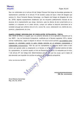 Massey 
Abogados Página 6 de 6 
Que, de conformidad con el artículo 80 del Código Procesal Civil otorgo las facultades generales de 
representación contenidas en el artículo 74 del acotado cuerpo de leyes a favor del abogado que 
autoriza Sr. Oscar Fernando Massey Samaniego, con Registro del Colegio de Abogados del Lima 
No. 20700; dejando expresamente establecido que me encuentro perfectamente instruido de los 
alcances de la representación que otorgo. Asimismo, para los efectos de dar cumplimiento en su 
totalidad a lo dispuesto en el citado artículo, cumplo con ratificar la dirección domiciliaria de la 
sociedad conyugal que conformo sito en la Av. xxxxxx No. xxxxx, urbanización xxx, distrito de xxxx, 
provincia y departamento de Lima. 
CUARTO OTROSÍ: INEXIGIBILIDAD DE CONCILIACIÓN EXTRAJUDICIAL PREVIA. 
Que, desde ya señalo al Juzgado que a la presente demanda no le es aplicable lo dispuesto por la 
Ley 26872 - Ley de Conciliación Extrajudicial, modificada por el Decreto Legislativo 1070 y demás 
normas modificatorias, según lo dispone el artículo 7-A inciso b) de la primera, que establece como 
supuesto no conciliable cuando la parte invitada domicilia en el extranjero (copropietaria y 
codemandada xxxxxxxxxxxx). Toda vez que los copropietarios no podemos decidir sobre el bien 
común (por ejemplo sobre su enajenación a un tercero), si no es con la voluntad unánime de todos 
los copropietarios, al constituir aquello un Acto de Disposición sometido a lo estipulado por el inciso 
1 del artículo 971 del Código Civil. Determinándose para el caso que nos ocupa, que el objeto de 
esta demanda sea imposible de conciliar en audiencia de conciliación extrajudicial. 
Lima, xxx de xxxx de 2014. 
xxxxxxxxxxxxxxxxxxxxxx 
DNI. No. xxxxxxxxxx 
Oscar Massey Samaniego 
Reg. CAL No. 20700 
