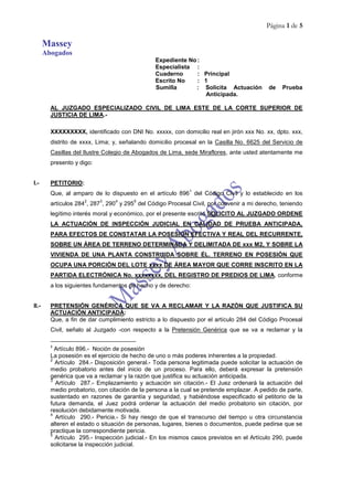 Página 1 de 5
Massey
Abogados
Expediente No :
Especialista :
Cuaderno : Principal
Escrito No : 1
Sumilla : Solicita Actuación de Prueba
Anticipada.
AL JUZGADO ESPECIALIZADO CIVIL DE LIMA ESTE DE LA CORTE SUPERIOR DE
JUSTICIA DE LIMA.-
XXXXXXXXX, identificado con DNI No. xxxxx, con domicilio real en jirón xxx No. xx, dpto. xxx,
distrito de xxxx, Lima; y, señalando domicilio procesal en la Casilla No. 6625 del Servicio de
Casillas del Ilustre Colegio de Abogados de Lima, sede Miraflores, ante usted atentamente me
presento y digo:
I.- PETITORIO:
Que, al amparo de lo dispuesto en el artículo 896
1
del Código Civil y lo establecido en los
artículos 284
2
, 287
3
, 290
4
y 295
5
del Código Procesal Civil, por convenir a mi derecho, teniendo
legítimo interés moral y económico, por el presente escrito SOLICITO AL JUZGADO ORDENE
LA ACTUACIÓN DE INSPECCIÓN JUDICIAL EN CALIDAD DE PRUEBA ANTICIPADA,
PARA EFECTOS DE CONSTATAR LA POSESIÓN EFECTIVA Y REAL DEL RECURRENTE,
SOBRE UN ÁREA DE TERRENO DETERMINADA Y DELIMITADA DE xxx M2, Y SOBRE LA
VIVIENDA DE UNA PLANTA CONSTRUIDA SOBRE ÉL. TERRENO EN POSESIÓN QUE
OCUPA UNA PORCIÓN DEL LOTE xxxx DE ÁREA MAYOR QUE CORRE INSCRITO EN LA
PARTIDA ELECTRÓNICA No. xxxxxxxx, DEL REGISTRO DE PREDIOS DE LIMA, conforme
a los siguientes fundamentos de hecho y de derecho:
II.- PRETENSIÓN GENÉRICA QUE SE VA A RECLAMAR Y LA RAZÓN QUE JUSTIFICA SU
ACTUACIÓN ANTICIPADA:
Que, a fin de dar cumplimiento estricto a lo dispuesto por el artículo 284 del Código Procesal
Civil, señalo al Juzgado -con respecto a la Pretensión Genérica que se va a reclamar y la
1
Artículo 896.- Noción de posesión
La posesión es el ejercicio de hecho de uno o más poderes inherentes a la propiedad.
2
Artículo 284.- Disposición general.- Toda persona legitimada puede solicitar la actuación de
medio probatorio antes del inicio de un proceso. Para ello, deberá expresar la pretensión
genérica que va a reclamar y la razón que justifica su actuación anticipada.
3
Artículo 287.- Emplazamiento y actuación sin citación.- El Juez ordenará la actuación del
medio probatorio, con citación de la persona a la cual se pretende emplazar. A pedido de parte,
sustentado en razones de garantía y seguridad, y habiéndose especificado el petitorio de la
futura demanda, el Juez podrá ordenar la actuación del medio probatorio sin citación, por
resolución debidamente motivada.
4
Artículo 290.- Pericia.- Si hay riesgo de que el transcurso del tiempo u otra circunstancia
alteren el estado o situación de personas, lugares, bienes o documentos, puede pedirse que se
practique la correspondiente pericia.
5
Artículo 295.- Inspección judicial.- En los mismos casos previstos en el Artículo 290, puede
solicitarse la inspección judicial.
 