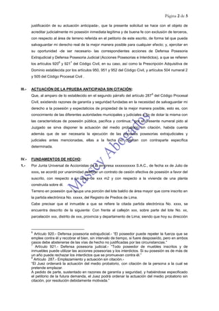 Página 2 de 5
justificación de su actuación anticipada-, que la presente solicitud se hace con el objeto de
acreditar judicialmente mi posesión inmediata legítima y de buena fe con exclusión de terceros,
con respecto al área de terreno referida en el petitorio de este escrito, de forma tal que pueda
salvaguardar mi derecho real de la mejor manera posible para cualquier efecto; y, ejercitar en
su oportunidad -de ser necesario- las correspondientes acciones de Defensa Posesoria
Extrajudicial y Defensa Posesoria Judicial (Acciones Posesorias e Interdictos), a que se refieren
los artículos 920
6
y 921
7
del Código Civil, en su caso, así como la Prescripción Adquisitiva de
Dominio establecida por los artículos 950, 951 y 952 del Código Civil, y artículos 504 numeral 2
y 505 del Código Procesal Civil .
III.- ACTUACIÓN DE LA PRUEBA ANTICIPADA SIN CITACIÓN:
Que, al amparo de lo establecido en el segundo párrafo del artículo 287
8
del Código Procesal
Civil, existiendo razones de garantía y seguridad fundadas en la necesidad de salvaguardar mi
derecho a la posesión y expectaticios de propiedad de la mejor manera posible, esto es, con
conocimiento de las diferentes autoridades municipales y judiciales a fin de dotar la misma con
las características de posesión pública, pacífica y continua; por el presente numeral pido al
Juzgado se sirva disponer la actuación del medio probatorio sin citación, habida cuenta
además que de ser necesaria la ejecución de las acciones posesorias extrajudiciales y
judiciales antes mencionadas, ellas a la fecha no cuentan con contraparte específica
determinada.
IV.- FUNDAMENTOS DE HECHO:
1.- Por Junta Universal de Accionistas de la empresa xxxxxxxxxxx S.A.C., de fecha xx de Julio de
xxxx, se acordó por unanimidad celebrar un contrato de cesión efectiva de posesión a favor del
suscrito, con respecto a un área de xxx m2 y con respecto a la vivienda de una planta
construida sobre él.
Terreno en posesión que ocupa una porción del lote baldío de área mayor que corre inscrito en
la partida electrónica No. xxxxx, del Registro de Predios de Lima.
Cabe precisar que el inmueble a que se refiere la citada partida electrónica No. xxxx, se
encuentra descrito de la siguiente: Con frente al callejón xxx, sobre parte del lote No. xx,
parcelación xxx, distrito de xxx, provincia y departamento de Lima; siendo que hoy su dirección
6
Artículo 920.- Defensa posesoria extrajudicial.- “El poseedor puede repeler la fuerza que se
emplee contra él y recobrar el bien, sin intervalo de tiempo, si fuere desposeído, pero en ambos
casos debe abstenerse de las vías de hecho no justificadas por las circunstancias.”
7
Artículo 921.- Defensa posesoria judicial.- “Todo poseedor de muebles inscritos y de
inmuebles puede utilizar las acciones posesorias y los interdictos. Si su posesión es de más de
un año puede rechazar los interdictos que se promuevan contra él.”
8
Artículo 287.- Emplazamiento y actuación sin citación.-
“El Juez ordenará la actuación del medio probatorio, con citación de la persona a la cual se
pretende emplazar.
A pedido de parte, sustentado en razones de garantía y seguridad, y habiéndose especificado
el petitorio de la futura demanda, el Juez podrá ordenar la actuación del medio probatorio sin
citación, por resolución debidamente motivada.”
 