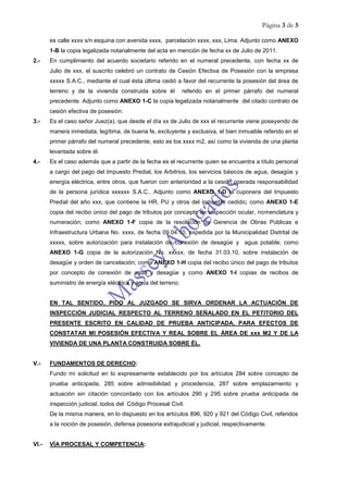 Página 3 de 5
es calle xxxx s/n esquina con avenida xxxx, parcelación xxxx, xxx, Lima. Adjunto como ANEXO
1-B la copia legalizada notarialmente del acta en mención de fecha xx de Julio de 2011.
2.- En cumplimiento del acuerdo societario referido en el numeral precedente, con fecha xx de
Julio de xxx, el suscrito celebró un contrato de Cesión Efectiva de Posesión con la empresa
xxxxx S.A.C., mediante el cual ésta última cedió a favor del recurrente la posesión del área de
terreno y de la vivienda construida sobre él referido en el primer párrafo del numeral
precedente. Adjunto como ANEXO 1-C la copia legalizada notarialmente del citado contrato de
cesión efectiva de posesión.
3.- Es el caso señor Juez(a), que desde el día xx de Julio de xxx el recurrente viene poseyendo de
manera inmediata, legítima, de buena fe, excluyente y exclusiva, el bien inmueble referido en el
primer párrafo del numeral precedente, esto es los xxxx m2, así como la vivienda de una planta
levantada sobre él.
4.- Es el caso además que a partir de la fecha es el recurrente quien se encuentra a título personal
a cargo del pago del Impuesto Predial, los Arbitrios, los servicios básicos de agua, desagüe y
energía eléctrica, entre otros, que fueron con anterioridad a la cesión operada responsabilidad
de la persona jurídica xxxxxx S.A.C.. Adjunto como ANEXO 1-D la cuponera del Impuesto
Predial del año xxx, que contiene la HR, PU y otros del inmueble cedido; como ANEXO 1-E
copia del recibo único del pago de tributos por concepto de inspección ocular, nomenclatura y
numeración; como ANEXO 1-F copia de la resolución de Gerencia de Obras Públicas e
Infraestructura Urbana No. xxxx, de fecha 09.04.10, expedida por la Municipalidad Distrital de
xxxxx, sobre autorización para instalación de conexión de desagüe y agua potable; como
ANEXO 1-G copia de la autorización No. xxxxx, de fecha 31.03.10, sobre instalación de
desagüe y orden de cancelación; como ANEXO 1-H copia del recibo único del pago de tributos
por concepto de conexión de agua y desagüe y como ANEXO 1-I copias de recibos de
suministro de energía eléctrica y agua del terreno.
EN TAL SENTIDO, PIDO AL JUZGADO SE SIRVA ORDENAR LA ACTUACIÓN DE
INSPECCIÓN JUDICIAL RESPECTO AL TERRENO SEÑALADO EN EL PETITORIO DEL
PRESENTE ESCRITO EN CALIDAD DE PRUEBA ANTICIPADA, PARA EFECTOS DE
CONSTATAR MI POSESIÓN EFECTIVA Y REAL SOBRE EL ÁREA DE xxx M2 Y DE LA
VIVIENDA DE UNA PLANTA CONSTRUIDA SOBRE ÉL.
V.- FUNDAMENTOS DE DERECHO:
Fundo mi solicitud en lo expresamente establecido por los artículos 284 sobre concepto de
prueba anticipada, 285 sobre admisibilidad y procedencia, 287 sobre emplazamiento y
actuación sin citación concordado con los artículos 290 y 295 sobre prueba anticipada de
inspección judicial, todos del Código Procesal Civil.
De la misma manera, en lo dispuesto en los artículos 896, 920 y 921 del Código Civil, referidos
a la noción de posesión, defensa posesoria extrajudicial y judicial, respectivamente.
VI.- VÍA PROCESAL Y COMPETENCIA:
 