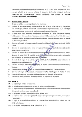 Página 4 de 5
Estando a lo expresamente normado en los artículos 297 y 33 del Código Procesal Civil, la vía
procesal aplicable a la presente solicitud de actuación de Prueba Anticipada es la del
PROCESO NO CONTENCIOSO, siendo competente para conocer el JUEZ(A)
ESPECIALIZADO CIVIL DE LIMA ESTE.
VII.- MEDIOS PROBATORIOS:
Ofrezco en calidad de medios probatorios los siguientes:
1.- El mérito de la copia legalizada notarialmente del acta de fecha xx de Julio de xx, mediante la
cual acredito que por Junta Universal de Accionistas de la empresa xxxxx S.A.C., se acordó por
unanimidad celebrar un contrato de cesión de posesión a favor el suscrito
2.- El mérito de la copia legalizada notarialmente del contrato de Cesión Efectiva de Posesión
celebrado entre el recurrente con la empresa xxxxxx S.A.C., mediante el cual ésta última cedió
a favor del suscrito la posesión del área de terreno y de la vivienda construida sobre él referido
en el numeral precedente.
3.- El mérito de la copia de la cuponera del Impuesto Predial del año 2011, que contiene la HR, PU
y otros.
4.- El mérito de la copia del recibo único del pago de tributos por concepto de inspección ocular,
nomenclatura y numeración.
5.- El mérito de la copia de la resolución de Gerencia de Obras Públicas e Infraestructura Urbana
No. xxxx, de fecha 09.04.10, expedida por la Municipalidad Distrital de xxxx, sobre autorización
para instalación de conexión de desagüe y agua potable.
6.- El mérito de la copia de la autorización No. XXXX, de fecha 31.03.10, sobre instalación de
desagüe y orden de cancelación.
7.- El mérito de la copia del recibo único del pago de tributos por concepto de conexión de agua y
desagüe.
8.- El mérito de las copias de recibos de suministro de energía eléctrica y agua del terreno.
9.- El mérito de la copia certificada de la partida electrónica No. X del Registro de Predios de Lima
10.- El mérito de la Memoria Descriptiva del área de terreno en posesión del recurrente.
11.- El mérito del plano perimétrico del área de terreno en posesión del recurrente.
VIII.- ANEXOS:
1-A.- La copia simple del DNI del recurrente.
1-B.- La copia legalizada notarialmente del acta de fecha uno de Julio de xxx.
1-C.- La copia legalizad notarialmente del contrato de Cesión Efectiva de Posesión celebrado entre
el recurrente con la empresa xxxxxx S.A.C.
1-D.- La copia de la cuponera del Impuesto Predial del año 2011.
1-E.- La copia del recibo único del pago de tributos por concepto de inspección ocular, nomenclatura
y numeración.
1-F.- La copia de la resolución de Gerencia de Obras Públicas e Infraestructura Urbana No. xxx-
2010, de fecha xxx.
1-G.- La copia de la autorización No. xxxxx, de fecha 31.03.10.
 