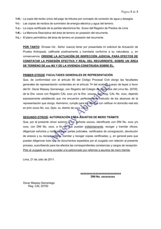 Página 5 de 5
1-H.- La copia del recibo único del pago de tributos por concepto de conexión de agua y desagüe.
1-I.- Las copias de recibos de suministro de energía eléctrica y agua del terreno.
1-J.- La copia certificada de la partida electrónica No. Xxxxx del Registro de Predios de Lima
1-K.- La Memoria Descriptiva del área de terreno en posesión del recurrente.
1-L.- El plano perimétrico del área de terreno en posesión del recurrente.
POR TANTO: Sírvase Ud., Señor Juez(a) tener por presentada mi solicitud de Actuación de
Prueba Anticipada, calificarla positivamente y tramitarla conforme a su naturaleza; y, en
consecuencia, ORDENE LA ACTUACIÓN DE INSPECCIÓN JUDICIAL PARA EFECTOS DE
CONSTATAR LA POSESIÓN EFECTIVA Y REAL DEL RECURRENTE, SOBRE UN ÁREA
DE TERRENO DE xxx M2 Y DE LA VIVIENDA CONSTRUIDA SOBRE ÉL.
PRIMER OTROSÍ: FACULTADES GENERALES DE REPRESENTACIÓN
Que, de conformidad con el artículo 80 del Código Procesal Civil otorgo las facultades
generales de representación contenidas en el artículo 74 del acotado cuerpo de leyes a favor
del Dr. Oscar Massey Samaniego, con Registro del Colegio de Abogados del Lima No. 20700,
de la Dra. xxxxx con Registro CAL xxxx y/o la Dra. xxxxxx, con Reg. CAL No. xxxx, dejando
expresamente establecido que me encuentro perfectamente instruido de los alcances de la
representación que otorgo. Asimismo, cumplo para los efectos con ratificar mi domicilio real sito
en jirón xxxxx No. xxx, Dpto. xx, distrito de xxxx, Lima.
SEGUNDO OTROSÍ: AUTORIZACIÓN PARA ASUNTOS DE MERO TRÁMITE
Que, por el presente otrosí autorizo a los señores xxxxxx, identificado con DNI No. xxxx y/o
xxxx, con DNI No. xxxx, a fin de que puedan indistintamente, recoger y tramitar oficios,
diligenciar exhortos y notificaciones, partes judiciales, certificados de consignación, devolución
de anexos y su recojo, edictos, tramitar y recoger copias certificadas; y, en general para que
puedan diligenciar todo tipo de documentos expedidos por el Juzgado con relación al presente
proceso, suscribiendo para los efectos las correspondientes constancias y cargos de recepción.
Pido al Juzgado se sirva acceder a lo peticionado por referirse a asuntos de mero trámite.
Lima, 21 de Julio de 2011.
xxxxxxxxxxxxxxxxxxxxxxxxxxx
DNI No. xxxxxxxxx
Oscar Massey Samaniego
Reg. CAL 20700
 