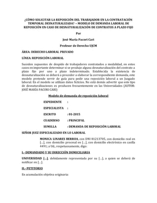 ¿CÓMO SOLICITAR LA REPOSICIÓN DEL TRABAJADOR EN LA CONTRATACIÓN
TEMPORAL DESNATURALIZADA? – MODELO DE DEMANDA LABORAL DE
REPOSICIÓN EN CASO DE DESNATURALIZACIÓN DE CONTRATOS A PLAZO FIJO
Por
José María Pacori Cari
Profesor de Derecho UJCM
ÁREA: DERECHO LABORAL PRIVADO
LÍNEA: REPOSICIÓN LABORAL
Suceden supuestos de despido de trabajadores contratados a modalidad, en estos
casos en importante determinar si se produjo alguna desnaturalización del contrato a
plazo fijo por uno a plazo indeterminado. Establecida la existencia de
desnaturalización se deberá a proceder a elaborar la correspondiente demanda, este
modelo pretende servir de guía para pedir una reposición laboral a un Juzgado
laboral. En el modelo se utilizan datos ficticios. No está demás advertir que este tipo
de desnaturalizaciones es producen frecuentemente en las Universidades (AUTOR:
JOSÉ MARÍA PACORI CARI)
Modelo de demanda de reposición laboral
EXPEDIENTE :
ESPECIALISTA :
ESCRITO : 01-2015
CUADERNO : PRINCIPAL
SUMILLA : DEMANDA DE REPOSICIÓN LABORAL
SEÑOR JUEZ ESPECIALIZADO EN LO LABORAL
MONICA LINARES BERROA, con DNI 81213705, con domicilio real en
[…], con domicilio procesal en […], con domicilio electrónico en casilla
4491; a Ud., respetuosamente, digo:
I.- DEMANDADO Y SU DIRECCIÓN DOMICILIARIA
UNIVERSIDAD […], debidamente representada por su […], a quien se deberá de
notificar en […].
II.- PETITORIO
En acumulación objetiva originaria:
 