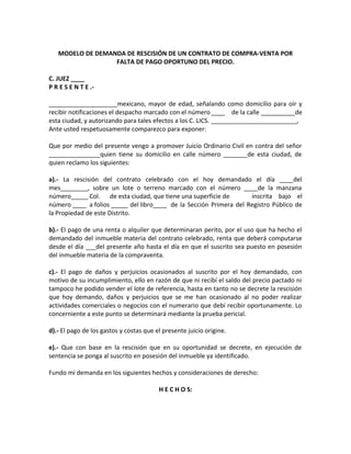 MODELO DE DEMANDA DE RESCISIÓN DE UN CONTRATO DE COMPRA-VENTA POR 
FALTA DE PAGO OPORTUNO DEL PRECIO. 
C. JUEZ ____ 
P R E S E N T E .- 
____________________mexicano, mayor de edad, señalando como domicilio para oír y 
recibir notificaciones el despacho marcado con el número ____ de la calle __________de 
esta ciudad, y autorizando para tales efectos a los C. LICS. _________________________, 
Ante usted respetuosamente comparezco para exponer: 
Que por medio del presente vengo a promover Juicio Ordinario Civil en contra del señor 
_______________quien tiene su domicilio en calle número _______de esta ciudad, de 
quien reclamo los siguientes: 
a).- La rescisión del contrato celebrado con el hoy demandado el día ____del 
mes________, sobre un lote o terreno marcado con el número ____de la manzana 
número_____ Col. de esta ciudad, que tiene una superficie de inscrita bajo el 
número ____ a folios _____ del libro____ de la Sección Primera del Registro Público de 
la Propiedad de este Distrito. 
b).- El pago de una renta o alquiler que determinaran perito, por el uso que ha hecho el 
demandado del inmueble materia del contrato celebrado, renta que deberá computarse 
desde el día ___del presente año hasta el día en que el suscrito sea puesto en posesión 
del inmueble materia de la compraventa. 
c).- El pago de daños y perjuicios ocasionados al suscrito por el hoy demandado, con 
motivo de su incumplimiento, ello en razón de que ni recibí el saldo del precio pactado ni 
tampoco he podido vender el lote de referencia, hasta en tanto no se decrete la rescisión 
que hoy demando, daños y perjuicios que se me han ocasionado al no poder realizar 
actividades comerciales o negocios con el numerario que debí recibir oportunamente. Lo 
concerniente a este punto se determinará mediante la prueba pericial. 
d).- El pago de los gastos y costas que el presente juicio origine. 
e).- Que con base en la rescisión que en su oportunidad se decrete, en ejecución de 
sentencia se ponga al suscrito en posesión del inmueble ya identificado. 
Fundo mi demanda en los siguientes hechos y consideraciones de derecho: 
H E C H O S: 
 