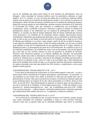 INCIDENTE DE DESACATO FALLO ACCION POPULAR HATO DE LA VIRGEN RADICADO 73001-
2300-000-2001-01676-0 TRIBUNAL ADMINISTRATIVO DEL TOLIMA
10
una de las entidades que hacen parte dentro de esta instancia de participación, tanto un
delegado orden municipal de instancia pública como las particulares realmente se logró
después de 3 ó 4 intentos yo creo, de mesas de trabajo que se realizaron, realmente definir
quiénes eran las partes de la instancia de participación, porque si no se realiza esa instancia de
participación dentro del plan de manejo, realmente pues no se podría dar aprobación tampoco
dentro del convenio porque así está establecido, entonces nosotros solicitamos al Sr. Rector de
la Universidad del Tolima, para que realmente se establecieran esas actividades, esos
compromisos, metas y realmente se pusiera a funcionar y puesta en marcha, la instancia de
participación, porque es tan importante que esa instancia de participación entre a evaluar
también y se socialice ese plan de manejo ambiental. Plan de manejo ambiental que nosotros
como personería y en compañía de las Veedurías hicimos algunas observaciones porque
consideramos importantes que quedaran allí plasmados, una vez aprobado no podríamos hacer
nada, la idea es que ya esta última revisión por parte de Cortolima que se haga ya sea el Plan
de Manejo que realmente se va entrar a regir, porque a partir de allí de ese plan de manejo es
lo que todas las entidades pueden entrar a actuar de manera articulada y yo creo que se podría
sacar adelante el tema de la Contaminación de esta quebrada Hato de la Virgen, entonces el
llamado por parte y la preocupación por parte de la red institucional de veedurías es que se le
dé realmente cumplimiento y la seriedad que merece esta acción popular. Esta acción popular
que como dije ya está vencida, estamos en mora de presentar un incidente de desacato.
Nosotros como Personería pasamos ya el informe detallado por solicitud del procurador
ambiental, donde tiene toda la información relacionada con la quebrada Hato de la Virgen,
entonces la dinámica hoy es escuchar a cada una de las entidades vinculadas que han hecho y
para verificar si realmente lo que está en el video o las actividades que se han realizado por
parte de las entidades han servido de algo o es el momento oportuno para pactar compromisos
de manera articulada como dije para poderle dar feliz término y cumplimiento a esta acción
popular, muchas gracias.
UNIVERSIDAD DEL TOLIMA MINUTO 37:20 – 38:17
…”Como decía la funcionaria de la Personería, la Universidad empezó a intervenir en más o
menos marzo 2010 a solicitud de la Veeduría, participamos posteriormente en noviembre en
una audiencia en este mismo sitio, donde se presentó un video que uno podría decir que es
prácticamente el mismo video que se presentó en esa época, la situación se mantiene igual, por
lo que podríamos hacer un traspase de los dos videos presentados en el 2010 y ahora en el de
2012. en este del 2012.. Pues prácticamente la situación se mantiene igual. En esa audiencia a
raíz de la solicitud de la Veeduría, la Universidad conoció pues el fallo del tribunal y pues
procedió a la primera interrogación era… pues ahí se planteaban como leyó el Dr. Freddy
Unas acciones concretas… reubicar basuras, vertimientos prácticamente 3 elementos generales
que ordenan desarrollar cuando estuvimos en la audiencia y veíamos los informes…”
UNIVERSIDAD DEL TOLIMA MINUTO 42:11- 42:35
…” de la actitud de la comunidad era que no quería acciones con Cortolima porque, porque
ojos verdes contrataba con Asojuntas, contrataban y nunca se veían acciones concretas,
entonces como que no querían nada con la autoridad ambiental, aquí estuvo la autoridad
 
