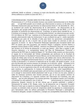 INCIDENTE DE DESACATO FALLO ACCION POPULAR HATO DE LA VIRGEN RADICADO 73001-
2300-000-2001-01676-0 TRIBUNAL ADMINISTRATIVO DEL TOLIMA
11
ambiental, dando su informe y entonces se tomó esta decisión, aquí todos en conjunto, la
última audiencia se celebró en enero del 2011…”
UNIVERSIDAD DEL TOLIMA MINUTO 47:00- 50:00 y 52:00
Posteriormente el 3, el 30 de noviembre hicimos una reunión interinstitucional en la Alcaldía
para ver qué había pasado con el estudio, que observaciones se tenían y se dio plazo a las
diferentes instituciones para que hicieran sus observaciones hasta el 3 de diciembre de 2012,
se recibieron por escrito las observaciones de la interventoría , las observaciones de la
Personería, que recogía también las de la Veeduría, las observaciones del IBAL y el 16 de
diciembre se recibieron las observaciones de Cortolima, yo quiero hacer claridad de eso, a
Cortolima se le entregó el estudio y el 16 de diciembre hicieron sus observaciones por escrito.
El 6 de febrero de 2013 nos reunimos en la Personería para hacer seguimiento a la acción
popular, prácticamente todas las instituciones, lo que se planteó era que se estaba esperando,
se adoptara por parte de la Alcaldía el plan para hacer las ejecuciones correspondiente,
Cortolima dijo que no iba a invertir más un peso hasta cuando no estuviera el plan en
ejecución, lo mismo lo dijo la Planeación Municipal esperando para incorporar dentro del
POT los ajustes que eran necesarios, que nosotros íbamos a proponer, nosotros íbamos a
proponer incluso ajustes al POT también, entonces con Planeación Nacional en una reunión
que hicimos en la oficina de planeación, se tomó que íbamos , ellos iban a aceptar lo que
nosotros dijéramos y lo incorporarían dentro del Plan de Ordenamiento Territorial o
ratificación del POT para la ciudad de Ibagué. El 7 de febrero hubo reunión con interventoría,
el equipo de la Universidad del Tolima acompañado por profesores de la Facultad de
Ingeniería Forestal y la facultad de Ciencias Básicas con los funcionarios de la universidad, el
equipo de trabajo para revisar las observaciones, ahí saldrán unas nuevas observaciones, las
cuales fueron entregadas posteriormente hacia el 13 de abril y por parte de la interventoría se
recibió el documento y se autorizó la impresión de las 30 copias, ahí quedó un punto ..es un
poco de discordia que nosotros tenemos un concepto, en el convenio quedo elementos en la
discusión que era la instancia de participación, para nosotros la instancia de participación no
era, no es, ni era un organismos como tal, un ente jurídico que tenga vida, que tenga personas,
para nosotros, la participación, la instancia de participación era como organizábamos la
comunidad y las entidades para que participara, por eso tuvimos conceptos de un abogado, que
se le entregó la interventoría donde planteamos todo lo que se hizo con las actas, además a
todas las reuniones asistieron unas mismas personas, que no en una reunión asistiera un
funcionario de Cortolima y la siguiente asistiera otro funcionario de Cortolima, sino que
hubiese… que los jefes delegaran a las mismas personas, eso pudimos tenerlo con Cortolima,
a Cortolima en esta audiencia vino el jefe de posteriormente ya vinieron los de
planeación, después vinieron los de otra oficina que es gestión ambiental y calidad y
últimamente ha venido el Dr. Huepa, cierto, los de planeación con el Ingeniero Fernando
Mauricio Castro que es experto en cuencas hidrográficas, bueno etc. , etc. , buscando nosotros
creamos un elemento como un acta de compromiso donde las personas se comprometieron,
pero básicamente todos los talleres participaba la Personería Municipal y participaba la
Contraloría delegada, siempre invitábamos y siempre nos acompañaban funcionarios de estas
 
