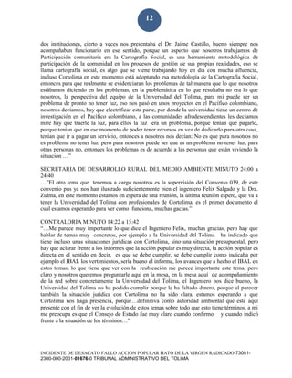 INCIDENTE DE DESACATO FALLO ACCION POPULAR HATO DE LA VIRGEN RADICADO 73001-
2300-000-2001-01676-0 TRIBUNAL ADMINISTRATIVO DEL TOLIMA
12
dos instituciones, cierto a veces nos presentaba el Dr. Jaime Castillo, bueno siempre nos
acompañaban funcionario en ese sentido, porque un aspecto que nosotros trabajamos de
Participación comunitaria era la Cartografía Social, es una herramienta metodológica de
participación de la comunidad en los procesos de gestión de sus propias realidades, eso se
llama cartografía social, es algo que se viene trabajando hoy en día con mucha afluencia,
incluso Cortolima en este momento está adoptando esa metodología de la Cartografía Social,
entonces para que realmente se evidenciaran los problemas de tal manera que lo que nosotros
estábamos diciendo en los problemas, en la problemática en lo que resultaba no era lo que
nosotros, la perspectiva del equipo de la Universidad del Tolima, para mi puede ser un
problema de pronto no tener luz, eso nos pasó en unos proyectos en el Pacífico colombiano,
nosotros decíamos, hay que electrificar esta parte, por donde la universidad tiene un centro de
investigación en el Pacífico colombiano, a las comunidades afrodescendientes les decíamos
mire hay que traerle la luz, para ellos la luz era un problema, porque tenían que pagarlo,
porque tenían que en ese momento de poder tener recursos en vez de dedicarlo para otra cosa,
tenían que ir a pagar un servicio, entonces a nosotros nos decían: No es que para nosotros no
es problema no tener luz, pero para nosotros puede ser que es un problema no tener luz, para
otras personas no, entonces los problemas es de acuerdo a las personas que están viviendo la
situación …”
SECRETARIA DE DESARROLLO RURAL DEL MEDIO AMBIENTE MINUTO 24:00 a
24:40
…”El otro tema que tenemos a cargo nosotros es la supervisión del Convenio 039, de este
convenio pus ya nos han ilustrado suficientemente bien el ingeniero Felix Salgado y la Dra.
Zulma, en este momento estamos en espera de una reunión, la última reunión espero, que va a
tener la Universidad del Tolima con profesionales de Cortolima, es el primer documento el
cual estamos esperando para ver cómo funciona, muchas gacias.”
CONTRALORIA MINUTO 14:22 a 15:42
“…Me parece muy importante lo que dice el Ingeniero Felix, muchas gracias, pero hay que
hablar de temas muy concretos, por ejemplo a la Universidad del Tolima ha indicado que
tiene incluso unas situaciones jurídicas con Cortolima, sino una situación presupuestal, pero
hay que aclarar frente a los informes que la acción popular es muy directa, la acción popular es
directa en el sentido en decir, es que se debe cumplir, se debe cumplir como indicaba por
ejemplo el IBAL los vertimientos, sería bueno el informe, los avances que a hecho el IBAL en
estos temas, lo que tiene que ver con la reubicación me parece importante este tema, pero
claro y nosotros queremos preguntarle aquí en la mesa, en la mesa aquí de acompañamiento
de la red sobre concretamente la Universidad del Tolima, el Ingeniero nos dice bueno, la
Universidad del Tolima no ha podido cumplir porque le ha faltado dinero, porque al parecer
también la situación jurídica con Cortolima no ha sido clara, estamos esperando a que
Cortolima nos haga presencia, porque…definitiva como autoridad ambiental que esté aquí
presente con el fin de ver la evolución de estos temas sobre todo que esto tiene términos, a mi
me preocupa es que el Consejo de Estado fue muy claro cuando confirmo y cuando indicó
frente a la situación de los términos…”
 