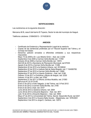 INCIDENTE DE DESACATO FALLO ACCION POPULAR HATO DE LA VIRGEN RADICADO 73001-
2300-000-2001-01676-0 TRIBUNAL ADMINISTRATIVO DEL TOLIMA
13
NOTIFICACIONES:
Las recibiremos en la siguiente dirección:
Manzana 46 B, casa 8 del barrio El Topacio, Sector la isla del municipio de Ibagué.
Teléfonos celulares: 3188455013 - 3174353618
ANEXOS
- Certificado de Existencia y Representación Legal de la veeduría
- Copias de las sentencias proferidas por el Tribunal Superior del Tolima y el
Consejo de Estado
- Derechos petición enviados a diferentes entidades y sus respectivas
respuestas.
Mayo 15 de 2009 a Dr. Luis Alberto Girón – Ibal, rad. 2-239
Septiembre 9 de 2009 a Carmen Sofía Bonilla rad. 11769
Octubre 29 de 2009 a Carmen Sofía Bonilla rad. 13972
Abril 28 de 2010 a Secretaria de Planeación Municipal, rad 07035
Agosto 9 de 2010 a Carmen Sofía Bonilla rad. 11296
Septiembre 22 de 2010 a la Gestora Urbana, rad. 20108932
Septiembre 22 de 2010 a Instituto Nal de Salud Bogotá- rad. 7 154085795
Septiembre 27 de 2010 a Carmen Sofía Bonilla rad. 13990
Septiembre 27 de 2010 a Libardo Gutiérrez – Ibal, rad. 5186
Febrero 10 de 2011 a Cortolima y Mcpio de Ibagué, rad. 2230
Febrero 10 de 2011 a Ibal, rad. 0782
Septiembre 21 de 2011 a Oficina Jurídica Alcaldía, rad. 21583
Denuncia N° D-10-73-09
Enero 5 de 2012 a Felix Salgado, U del Tolima, rad. 8 Feb 2012
Enero 8 de 2012 a Carmen Sofía Bonilla, rad. 2185
Enero 8 de 2012 a Ibal, rad. 0727
Junio 28 de 2012 a Gestora Urbana, rad. 2064
Junio 28 de 2012 a Eduardo Bejarano – Ibal, rad. 3671
Julio 16 de 2012 a Eduardo Bejarano – Ibal, rad. 3956
Mayo 27 de 2013 a Universidad del Tolima, Secret. Desarrollo Rural, rad 2221
Septiembre 2 de 2013 a Susana Nelly Acosta – Magistrada, rad. 1676/2001
Septiembre 2 de 2013 a Jorge E. Cardozo, rad. 12615
 