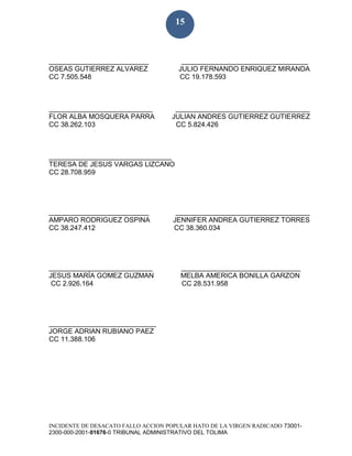 INCIDENTE DE DESACATO FALLO ACCION POPULAR HATO DE LA VIRGEN RADICADO 73001-
2300-000-2001-01676-0 TRIBUNAL ADMINISTRATIVO DEL TOLIMA
15
__________________________ _________________________________
OSEAS GUTIERREZ ALVAREZ JULIO FERNANDO ENRIQUEZ MIRANDA
CC 7.505.548 CC 19.178.593
___________________________ ___________________________________
FLOR ALBA MOSQUERA PARRA JULIAN ANDRES GUTIERREZ GUTIERREZ
CC 38.262.103 CC 5.824.426
________________________________
TERESA DE JESUS VARGAS LIZCANO
CC 28.708.959
__________________________ ___________________________________
AMPARO RODRIGUEZ OSPINA JENNIFER ANDREA GUTIERREZ TORRES
CC 38.247.412 CC 38.360.034
___________________________ _______________________________
JESUS MARÍA GOMEZ GUZMAN MELBA AMERICA BONILLA GARZON
CC 2.926.164 CC 28.531.958
____________________________
JORGE ADRIAN RUBIANO PAEZ
CC 11.388.106
 