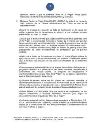 INCIDENTE DE DESACATO FALLO ACCION POPULAR HATO DE LA VIRGEN RADICADO 73001-
2300-000-2001-01676-0 TRIBUNAL ADMINISTRATIVO DEL TOLIMA
2
oportuna, debido a que la quebrada “Hato de la Virgen” recibe aguas
residuales a la altura de los barrios Buenaventura y Musicalia.
2. Mediante Sentencia 73001-2300-000-2001-01676-0 de fecha 2 de mayo de
2002 proferida por el Tribunal Administrativo del Tolima se falló en el
siguiente sentido:
Declaró no probada la excepción de falta de legitimación en la causa por
activa, propuesta por los demandados en atención a que cualquier persona
puede iniciar acciones populares.
Sostuvo que si bien es cierto que existe contaminación de la quebrada Hato
de la Virgen y asentamientos humanos al margen de la misma, que pueden
llegar a comprometer derechos colectivos, no puede desconocerse que para la
realización de cualquier obra, en especial aquellas de considerable costo,
existe una normativa constitucional y legal en materia de gasto y distribución
presupuestal así como procedimientos de contratación que no pueden
omitirse.
Añadió que a través de las acciones populares no puede el juez ordenar la
ejecución de obras públicas que demanden una inversión considerable, menos
aún, si no han sido incluidas en los planes de desarrollo de las entidades
públicas.
En consecuencia ordenó al Municipio de Ibagué, incluir dentro de los planes y
programas relativos a la preservación del medio ambiente, recuperación y
saneamiento del recurso hídrico, un programa de recuperación y
mantenimiento de la quebrada Hato de la Virgen y de las acciones pertinentes
para la descontaminación de la misma.
Igualmente le ordenó incluir en los planes de desarrollo municipal y
reordenamiento territorial la reubicación de los habitantes de las riberas de la
mencionada quebrada y la coordinación con el Comandante de Policía de un
plan de vigilancia del sector tendiente a recuperar la seguridad del mismo.
Ordenó requerir a CORTOLIMA para que verifique el cumplimiento de las
labores contratadas y continúe destinando recursos para lograr la
descontaminación de la quebrada “Hato de la Virgen”.
Finalmente ordenó al Instituto Ibaguereño de Acueducto y Alcantarillado S.A.
E.S.P., verificar en forma completa y puntual el sector de empalme de aguas
negras de la urbanización Villa Yuli para contrarrestar la contaminación de la
quebrada “Hato de la Virgen”.
 