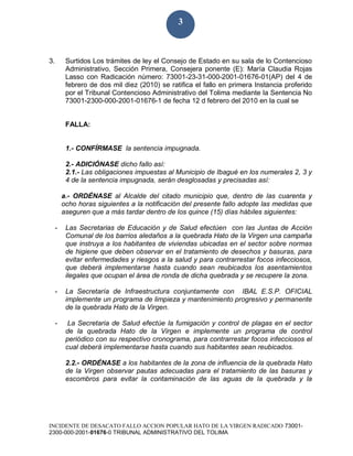 INCIDENTE DE DESACATO FALLO ACCION POPULAR HATO DE LA VIRGEN RADICADO 73001-
2300-000-2001-01676-0 TRIBUNAL ADMINISTRATIVO DEL TOLIMA
3
3. Surtidos Los trámites de ley el Consejo de Estado en su sala de lo Contencioso
Administrativo, Sección Primera, Consejera ponente (E): María Claudia Rojas
Lasso con Radicación número: 73001-23-31-000-2001-01676-01(AP) del 4 de
febrero de dos mil diez (2010) se ratifica el fallo en primera Instancia proferido
por el Tribunal Contencioso Administrativo del Tolima mediante la Sentencia No
73001-2300-000-2001-01676-1 de fecha 12 d febrero del 2010 en la cual se
FALLA:
1.- CONFÍRMASE la sentencia impugnada.
2.- ADICIÓNASE dicho fallo así:
2.1.- Las obligaciones impuestas al Municipio de Ibagué en los numerales 2, 3 y
4 de la sentencia impugnada, serán desglosadas y precisadas así:
a.- ORDÉNASE al Alcalde del citado municipio que, dentro de las cuarenta y
ocho horas siguientes a la notificación del presente fallo adopte las medidas que
aseguren que a más tardar dentro de los quince (15) días hábiles siguientes:
- Las Secretarias de Educación y de Salud efectúen con las Juntas de Acción
Comunal de los barrios aledaños a la quebrada Hato de la Virgen una campaña
que instruya a los habitantes de viviendas ubicadas en el sector sobre normas
de higiene que deben observar en el tratamiento de desechos y basuras, para
evitar enfermedades y riesgos a la salud y para contrarrestar focos infecciosos,
que deberá implementarse hasta cuando sean reubicados los asentamientos
ilegales que ocupan el área de ronda de dicha quebrada y se recupere la zona.
- La Secretaría de Infraestructura conjuntamente con IBAL E.S.P. OFICIAL
implemente un programa de limpieza y mantenimiento progresivo y permanente
de la quebrada Hato de la Virgen.
- La Secretaria de Salud efectúe la fumigación y control de plagas en el sector
de la quebrada Hato de la Virgen e implemente un programa de control
periódico con su respectivo cronograma, para contrarrestar focos infecciosos el
cual deberá implementarse hasta cuando sus habitantes sean reubicados.
2.2.- ORDÉNASE a los habitantes de la zona de influencia de la quebrada Hato
de la Virgen observar pautas adecuadas para el tratamiento de las basuras y
escombros para evitar la contaminación de las aguas de la quebrada y la
 