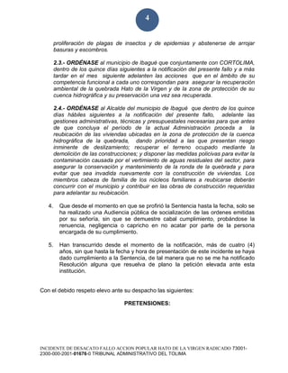 INCIDENTE DE DESACATO FALLO ACCION POPULAR HATO DE LA VIRGEN RADICADO 73001-
2300-000-2001-01676-0 TRIBUNAL ADMINISTRATIVO DEL TOLIMA
4
proliferación de plagas de insectos y de epidemias y abstenerse de arrojar
basuras y escombros.
2.3.- ORDÉNASE al municipio de Ibagué que conjuntamente con CORTOLIMA,
dentro de los quince días siguientes a la notificación del presente fallo y a más
tardar en el mes siguiente adelanten las acciones que en el ámbito de su
competencia funcional a cada uno correspondan para asegurar la recuperación
ambiental de la quebrada Hato de la Virgen y de la zona de protección de su
cuenca hidrográfica y su preservación una vez sea recuperada.
2.4.- ORDÉNASE al Alcalde del municipio de Ibagué que dentro de los quince
días hábiles siguientes a la notificación del presente fallo, adelante las
gestiones administrativas, técnicas y presupuestales necesarias para que antes
de que concluya el período de la actual Administración proceda a la
reubicación de las viviendas ubicadas en la zona de protección de la cuenca
hidrográfica de la quebrada, dando prioridad a las que presentan riesgo
inminente de deslizamiento; recuperar el terreno ocupado mediante la
demolición de las construcciones; y disponer las medidas policivas para evitar la
contaminación causada por el vertimiento de aguas residuales del sector, para
asegurar la conservación y mantenimiento de la ronda de la quebrada y para
evitar que sea invadida nuevamente con la construcción de viviendas. Los
miembros cabeza de familia de los núcleos familiares a reubicarse deberán
concurrir con el municipio y contribuir en las obras de construcción requeridas
para adelantar su reubicación.
4. Que desde el momento en que se profirió la Sentencia hasta la fecha, solo se
ha realizado una Audiencia pública de socialización de las ordenes emitidas
por su señoría, sin que se demuestre cabal cumplimiento, probándose la
renuencia, negligencia o capricho en no acatar por parte de la persona
encargada de su cumplimiento.
5. Han transcurrido desde el momento de la notificación, más de cuatro (4)
años, sin que hasta la fecha y hora de presentación de este incidente se haya
dado cumplimiento a la Sentencia, de tal manera que no se me ha notificado
Resolución alguna que resuelva de plano la petición elevada ante esta
institución.
Con el debido respeto elevo ante su despacho las siguientes:
PRETENSIONES:
 