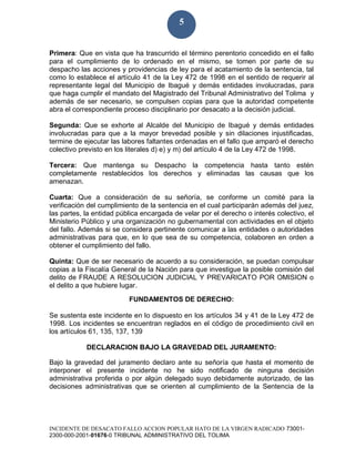 INCIDENTE DE DESACATO FALLO ACCION POPULAR HATO DE LA VIRGEN RADICADO 73001-
2300-000-2001-01676-0 TRIBUNAL ADMINISTRATIVO DEL TOLIMA
5
Primera: Que en vista que ha trascurrido el término perentorio concedido en el fallo
para el cumplimiento de lo ordenado en el mismo, se tomen por parte de su
despacho las acciones y providencias de ley para el acatamiento de la sentencia, tal
como lo establece el artículo 41 de la Ley 472 de 1998 en el sentido de requerir al
representante legal del Municipio de Ibagué y demás entidades involucradas, para
que haga cumplir el mandato del Magistrado del Tribunal Administrativo del Tolima y
además de ser necesario, se compulsen copias para que la autoridad competente
abra el correspondiente proceso disciplinario por desacato a la decisión judicial.
Segunda: Que se exhorte al Alcalde del Municipio de Ibagué y demás entidades
involucradas para que a la mayor brevedad posible y sin dilaciones injustificadas,
termine de ejecutar las labores faltantes ordenadas en el fallo que amparó el derecho
colectivo previsto en los literales d) e) y m) del artículo 4 de la Ley 472 de 1998.
Tercera: Que mantenga su Despacho la competencia hasta tanto estén
completamente restablecidos los derechos y eliminadas las causas que los
amenazan.
Cuarta: Que a consideración de su señoría, se conforme un comité para la
verificación del cumplimiento de la sentencia en el cual participarán además del juez,
las partes, la entidad pública encargada de velar por el derecho o interés colectivo, el
Ministerio Público y una organización no gubernamental con actividades en el objeto
del fallo. Además si se considera pertinente comunicar a las entidades o autoridades
administrativas para que, en lo que sea de su competencia, colaboren en orden a
obtener el cumplimiento del fallo.
Quinta: Que de ser necesario de acuerdo a su consideración, se puedan compulsar
copias a la Fiscalía General de la Nación para que investigue la posible comisión del
delito de FRAUDE A RESOLUCION JUDICIAL Y PREVARICATO POR OMISION o
el delito a que hubiere lugar.
FUNDAMENTOS DE DERECHO:
Se sustenta este incidente en lo dispuesto en los artículos 34 y 41 de la Ley 472 de
1998. Los incidentes se encuentran reglados en el código de procedimiento civil en
los artículos 61, 135, 137, 139
DECLARACION BAJO LA GRAVEDAD DEL JURAMENTO:
Bajo la gravedad del juramento declaro ante su señoría que hasta el momento de
interponer el presente incidente no he sido notificado de ninguna decisión
administrativa proferida o por algún delegado suyo debidamente autorizado, de las
decisiones administrativas que se orienten al cumplimiento de la Sentencia de la
 