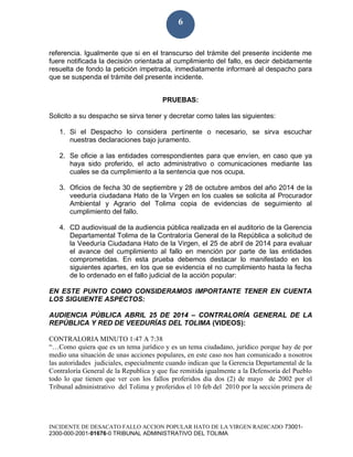 INCIDENTE DE DESACATO FALLO ACCION POPULAR HATO DE LA VIRGEN RADICADO 73001-
2300-000-2001-01676-0 TRIBUNAL ADMINISTRATIVO DEL TOLIMA
6
referencia. Igualmente que si en el transcurso del trámite del presente incidente me
fuere notificada la decisión orientada al cumplimiento del fallo, es decir debidamente
resuelta de fondo la petición impetrada, inmediatamente informaré al despacho para
que se suspenda el trámite del presente incidente.
PRUEBAS:
Solicito a su despacho se sirva tener y decretar como tales las siguientes:
1. Si el Despacho lo considera pertinente o necesario, se sirva escuchar
nuestras declaraciones bajo juramento.
2. Se oficie a las entidades correspondientes para que envíen, en caso que ya
haya sido proferido, el acto administrativo o comunicaciones mediante las
cuales se da cumplimiento a la sentencia que nos ocupa.
3. Oficios de fecha 30 de septiembre y 28 de octubre ambos del año 2014 de la
veeduría ciudadana Hato de la Virgen en los cuales se solicita al Procurador
Ambiental y Agrario del Tolima copia de evidencias de seguimiento al
cumplimiento del fallo.
4. CD audiovisual de la audiencia pública realizada en el auditorio de la Gerencia
Departamental Tolima de la Contraloría General de la República a solicitud de
la Veeduría Ciudadana Hato de la Virgen, el 25 de abril de 2014 para evaluar
el avance del cumplimiento al fallo en mención por parte de las entidades
comprometidas. En esta prueba debemos destacar lo manifestado en los
siguientes apartes, en los que se evidencia el no cumplimiento hasta la fecha
de lo ordenado en el fallo judicial de la acción popular:
EN ESTE PUNTO COMO CONSIDERAMOS IMPORTANTE TENER EN CUENTA
LOS SIGUIENTE ASPECTOS:
AUDIENCIA PÚBLICA ABRIL 25 DE 2014 – CONTRALORÍA GENERAL DE LA
REPÚBLICA Y RED DE VEEDURÍAS DEL TOLIMA (VIDEOS):
CONTRALORIA MINUTO 1:47 A 7:38
“…Como quiera que es un tema jurídico y es un tema ciudadano, jurídico porque hay de por
medio una situación de unas acciones populares, en este caso nos han comunicado a nosotros
las autoridades judiciales, especialmente cuando indican que la Gerencia Departamental de la
Contraloría General de la Republica y que fue remitida igualmente a la Defensoría del Pueblo
todo lo que tienen que ver con los fallos proferidos día dos (2) de mayo de 2002 por el
Tribunal administrativo del Tolima y proferidos el 10 feb del 2010 por la sección primera de
 